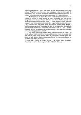 15
transformarem-se em riva na morte e viver eternamente como uma
estrela. Apophis enviou homens a seu soldo para extrair a informação de
Sequenere, mas ele mais facilmente morreria com violentas pancadas na
cabeça antes de contar alguma coisa; na verdade, foi o que aconteceu.
A identificação de Hiram Abif como sendo Sequenere baseia-se no
crânio da múmia, o qual parece ter sido esmagado por três golpes
aguçados, como os que foram deferidos em Hiram Abif. E quanto aos
assassinos descritos no folclore riva o como Judeus? Knight e Lomas
sugerem que estes serão dois dos irmãos expatriados de José, Simeon e
Levi, auxiliados por um jovem padre de Thebast. Como prova, Knight e
Lomas apontam a múmia encontrada ao lado da de Sequenere. O corpo não
embalsamado pertencia a um jovem que morreu com os riva genitais
cortados, e com um estertor de agonia no rosto. Teria ele sido enterrado
vivo como castigo pelo seu crime?
“Os rituais maçônicos referem Hiram Abif como o ‘Filho da Viúva’... na
lenda egípcia, o primeiro Horus foi concebido após a morte de seu pai, pelo
que a mãe já era viúva mesmo antes da concepção. Parece lógico que,
todos os que, daí em diante, se tornaram Horus, i.e., os reis do Egipto, se
apelidaram de ‘Filho da Viúva’”
- Christopher Knight & Robert Lomas, The Hiram Key: Pharaohs,
Freemasons and the Discovery of the Secret Scrolls of Jesus.

 