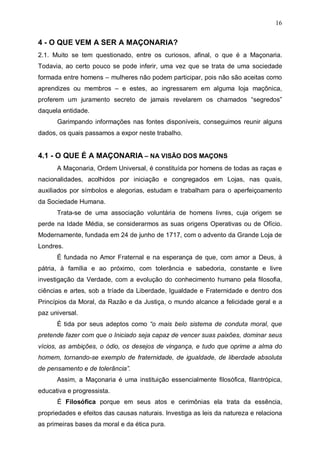 16

4 - O QUE VEM A SER A MAÇONARIA?
2.1. Muito se tem questionado, entre os curiosos, afinal, o que é a Maçonaria.
Todavia, ao certo pouco se pode inferir, uma vez que se trata de uma sociedade
formada entre homens – mulheres não podem participar, pois não são aceitas como
aprendizes ou membros – e estes, ao ingressarem em alguma loja maçônica,
proferem um juramento secreto de jamais revelarem os chamados “segredos”
daquela entidade.
Garimpando informações nas fontes disponíveis, conseguimos reunir alguns
dados, os quais passamos a expor neste trabalho.

4.1 - O QUE É A MAÇONARIA – NA VISÃO DOS MAÇONS
A Maçonaria, Ordem Universal, é constituída por homens de todas as raças e
nacionalidades, acolhidos por iniciação e congregados em Lojas, nas quais,
auxiliados por símbolos e alegorias, estudam e trabalham para o aperfeiçoamento
da Sociedade Humana.
Trata-se de uma associação voluntária de homens livres, cuja origem se
perde na Idade Média, se considerarmos as suas origens Operativas ou de Ofício.
Modernamente, fundada em 24 de junho de 1717, com o advento da Grande Loja de
Londres.
É fundada no Amor Fraternal e na esperança de que, com amor a Deus, à
pátria, à família e ao próximo, com tolerância e sabedoria, constante e livre
investigação da Verdade, com a evolução do conhecimento humano pela filosofia,
ciências e artes, sob a tríade da Liberdade, Igualdade e Fraternidade e dentro dos
Princípios da Moral, da Razão e da Justiça, o mundo alcance a felicidade geral e a
paz universal.
É tida por seus adeptos como “o mais belo sistema de conduta moral, que
pretende fazer com que o Iniciado seja capaz de vencer suas paixões, dominar seus
vícios, as ambições, o ódio, os desejos de vingança, e tudo que oprime a alma do
homem, tornando-se exemplo de fraternidade, de igualdade, de liberdade absoluta
de pensamento e de tolerância”.
Assim, a Maçonaria é uma instituição essencialmente filosófica, filantrópica,
educativa e progressista.
É Filosófica porque em seus atos e cerimônias ela trata da essência,
propriedades e efeitos das causas naturais. Investiga as leis da natureza e relaciona
as primeiras bases da moral e da ética pura.

 