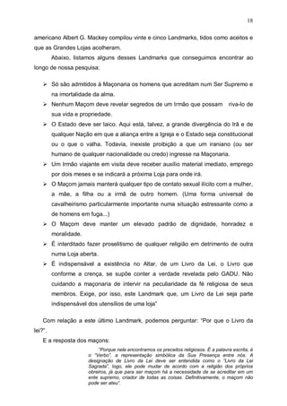 18
americano Albert G. Mackey compilou vinte e cinco Landmarks, tidos como aceitos e
que as Grandes Lojas acolheram.
Abaixo, listamos alguns desses Landmarks que conseguimos encontrar ao
longo de nossa pesquisa:
Só são admitidos à Maçonaria os homens que acreditam num Ser Supremo e
na imortalidade da alma.
Nenhum Maçom deve revelar segredos de um Irmão que possam

riva-lo de

sua vida e propriedade.
O Estado deve ser laico. Aqui está, talvez, a grande divergência do Irã e de
qualquer Nação em que a aliança entre a Igreja e o Estado seja constitucional
ou o que o valha. Todavia, inexiste proibição a que um iraniano (ou ser
humano de qualquer nacionalidade ou credo) ingresse na Maçonaria.
Um Irmão viajante em visita deve receber auxílio material imediato, emprego
por dois meses e se indicará a próxima Loja para onde irá.
O Maçom jamais manterá qualquer tipo de contato sexual ilícito com a mulher,
a mãe, a filha ou a irmã de outro homem. (Uma forma universal de
cavalheirismo particularmente importante numa situação estressante como a
de homens em fuga...)
O Maçom deve manter um elevado padrão de dignidade, honradez e
moralidade.
É interditado fazer proselitismo de qualquer religião em detrimento de outra
numa Loja aberta.
É indispensável a existência no Altar, de um Livro da Lei, o Livro que
conforme a crença, se supõe conter a verdade revelada pelo GADU. Não
cuidando a maçonaria de intervir na peculiaridade da fé religiosa de seus
membros. Exige, por isso, este Landmark que, um Livro da Lei seja parte
indispensável dos utensílios de uma loja”
Com relação a este último Landmark, podemos perguntar: “Por que o Livro da
lei?”.
E a resposta dos maçons:
“Porque nele encontramos os preceitos religiosos. É a palavra escrita, é
o “Verbo”, a representação simbólica da Sua Presença entre nós. A
designação de Livro da Lei deve ser entendida como o “Livro da Lei
Sagrada”, logo, ele pode mudar de acordo com a religião dos próprios
obreiros, já que para ser maçom há a necessidade de se acreditar em um
ente supremo, criador de todas as coisas. Definitivamente, o maçom não
pode ser ateu”.

 