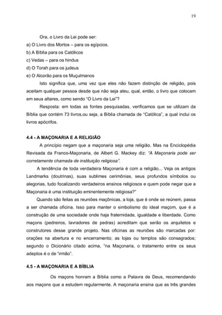 19

Ora, o Livro da Lei pode ser:
a) O Livro dos Mortos – para os egípcios.
b) A Bíblia para os Católicos
c) Vedas – para os hindus
d) O Torah para os judeus
e) O Alcorão para os Muçulmanos
Isto significa que, uma vez que eles não fazem distinção de religião, pois
aceitam qualquer pessoa desde que não seja ateu, qual, então, o livro que colocam
em seus altares, como sendo “O Livro da Lei”?
Resposta: em todas as fontes pesquisadas, verificamos que se utilizam da
Bíblia que contém 73 livros,ou seja, a Bíblia chamada de “Católica”, a qual inclui os
livros apócrifos.
4.4 - A MAÇONARIA E A RELIGIÃO
A princípio negam que a maçonaria seja uma religião. Mas na Enciclopédia
Revisada da Franco-Maçonaria, de Albert G. Mackey diz: “A Maçonaria pode ser
corretamente chamada de instituição religiosa”.
A tendência de toda verdadeira Maçonaria é com a religião... Veja os antigos
Landmarks (doutrinas), suas sublimes cerimônias, seus profundos símbolos ou
alegorias, tudo focalizando verdadeiros ensinos religiosos e quem pode negar que a
Maçonaria é uma instituição eminentemente religiosa?”
Quando são feitas as reuniões maçônicas, a loja, que é onde se reúnem, passa
a ser chamada oficina. Isso para manter o simbolismo do ideal maçom, que é a
construção de uma sociedade onde haja fraternidade, igualdade e liberdade. Como
maçons (pedreiros, lavradores de pedras) acreditam que serão os arquitetos e
construtores desse grande projeto. Nas oficinas as reuniões são marcadas por:
orações na abertura e no encerramento; as lojas ou templos são consagrados;
segundo o Dicionário citado acima, “na Maçonaria, o tratamento entre os seus
adeptos é o de “irmão”.
4.5 - A MAÇONARIA E A BÍBLIA
Os maçons honram a Bíblia como a Palavra de Deus, recomendando
aos maçons que a estudem regularmente. A maçonaria ensina que as três grandes

 