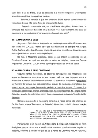 20
luzes são: a luz da Bíblia, a luz do esquadro e a luz do compasso. O compasso
simboliza o espírito e o esquadro a matéria.
Todavia, a verdade é que eles crêem na Bíblia apenas como símbolo da
vontade de Deus e não como fonte de ensinamento divino.
Segundo o ex-mestre maçom, hoje Pastor evangélico, Antonio Jean, “a
formação dos maçons é baseada em 2 Samuel 7.13: “Este edificará uma casa ao
meu nome, e eu estabelecerei para sempre o trono do seu reino”.
4.6 - A MAÇONARIA E DEUS
Segundo o Dicionário da Maçonaria, os maçons procuram identificar seu deus
pelo nome de G.A.D.U., “nome pelo qual na maçonaria se designa Alá, Logos,
Osíris, Brahma, etc., dos diferentes povos, já que ali se considera o Universo como
uma Loja ou Oficina em sua máxima perfeição”.
De fato, a Maçonaria proclama, desde a sua origem, a existência de um
Princípio Criador, ao qual, em respeito a todas as religiões, denomina Grande
Arquiteto do Universo – GADU - que é o princípio e causa de todas as coisas
4.7 - A MAÇONARIA E SEUS OBJETIVOS
Segundo fontes maçônicas, os objetivos perseguidos pela Maçonaria são:
ajudar os homens a reforçarem o seu caráter, melhorar sua bagagem moral e
espiritual e aumentar seus horizontes culturais. O objetivo da Maçonaria é preparar o
ser humano de forma a que este reconstrua, através da mudança e mortalidade que
possui agora, um corpo fisicamente perfeito e também imortal. O plano é a
construção deste corpo imortal, chamado pelos maçons modernos de Templo do Rei
Salomão, a partir de material do corpo físico, chamado de ruínas do Templo do Rei
Salomão.
Como se depreende, a maçonaria considera o nosso corpo não o templo do
Espírito Santo, mas o “Templo do rei Salomão”. Observe o conteúdo de uma oração
maçônica:
"E, UMA VEZ QUE O PECADO DESTRUIU EM NÓS O PRIMEIRO
TEMPLO DE PUREZA E INOCÊNCIA, POSSA A GRAÇA DIVINA GUIARNOS E ASSISTIR-NOS NA CONSTRUÇÃO DE UM SEGUNDO TEMPLO
DE REFORMA, EM QUE A SUA GLÓRIA SEJA MAIOR QUE A DO SEU
ANTECESSOR". (oração maçônica)

Perguntamos a um maçom se A Maçonaria é religiosa? A resposta foi: “Sim,
é religiosa, porque reconhece a existência de um único princípio criador, regulador,
absoluto, supremo e infinito ao qual se dá o nome de GRANDE ARQUITETO DO

 