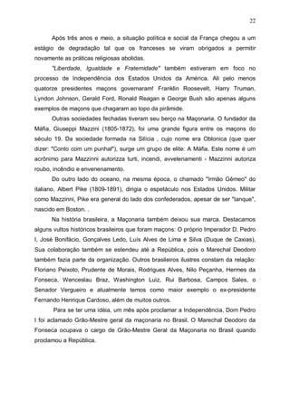 22
Após três anos e meio, a situação política e social da França chegou a um
estágio de degradação tal que os franceses se viram obrigados a permitir
novamente as práticas religiosas abolidas.
"Liberdade, Igualdade e Fraternidade" também estiveram em foco no
processo de Independência dos Estados Unidos da América. Ali pelo menos
quatorze presidentes maçons governaram! Franklin Roosevelt, Harry Truman,
Lyndon Johnson, Gerald Ford, Ronald Reagan e George Bush são apenas alguns
exemplos de maçons que chagaram ao topo da pirâmide.
Outras sociedades fechadas tiveram seu berço na Maçonaria. O fundador da
Máfia, Giuseppi Mazzini (1805-1872), foi uma grande figura entre os maçons do
século 19. Da sociedade formada na Silícia , cujo nome era Oblonica (que quer
dizer: "Conto com um punhal"), surge um grupo de elite: A Máfia. Este nome é um
acrônimo para Mazzinni autorizza turti, incendi, avvelenamenti - Mazzinni autoriza
roubo, incêndio e envenenamento.
Do outro lado do oceano, na mesma época, o chamado "Irmão Gêmeo" do
italiano, Albert Pike (1809-1891), dirigia o espetáculo nos Estados Unidos. Militar
como Mazzinni, Pike era general do lado dos confederados, apesar de ser "Ianque",
nascido em Boston. .
Na história brasileira, a Maçonaria também deixou sua marca. Destacamos
alguns vultos históricos brasileiros que foram maçons: O próprio Imperador D. Pedro
I, José Bonifácio, Gonçalves Ledo, Luís Alves de Lima e Silva (Duque de Caxias),
Sua colaboração também se estendeu até a República, pois o Marechal Deodoro
também fazia parte da organização. Outros brasileiros ilustres constam da relação:
Floriano Peixoto, Prudente de Morais, Rodrigues Alves, Nilo Peçanha, Hermes da
Fonseca, Wenceslau Braz, Washington Luiz, Rui Barbosa, Campos Sales, o
Senador Vergueiro e atualmente temos como maior exemplo o ex-presidente
Fernando Henrique Cardoso, além de muitos outros.
Para se ter uma idéia, um mês após proclamar a Independência, Dom Pedro
I foi aclamado Grão-Mestre geral da maçonaria no Brasil. O Marechal Deodoro da
Fonseca ocupava o cargo de Grão-Mestre Geral da Maçonaria no Brasil quando
proclamou a República.

 