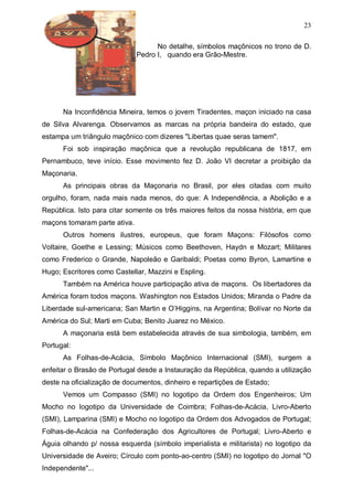 23
No detalhe, símbolos maçônicos no trono de D.
Pedro I, quando era Grão-Mestre.

Na Inconfidência Mineira, temos o jovem Tiradentes, maçon iniciado na casa
de Silva Alvarenga. Observamos as marcas na própria bandeira do estado, que
estampa um triângulo maçônico com dizeres "Libertas quae seras tamem".
Foi sob inspiração maçônica que a revolução republicana de 1817, em
Pernambuco, teve início. Esse movimento fez D. João VI decretar a proibição da
Maçonaria.
As principais obras da Maçonaria no Brasil, por eles citadas com muito
orgulho, foram, nada mais nada menos, do que: A Independência, a Abolição e a
República. Isto para citar somente os três maiores feitos da nossa história, em que
maçons tomaram parte ativa.
Outros homens ilustres, europeus, que foram Maçons: Filósofos como
Voltaire, Goethe e Lessing; Músicos como Beethoven, Haydn e Mozart; Militares
como Frederico o Grande, Napoleão e Garibaldi; Poetas como Byron, Lamartine e
Hugo; Escritores como Castellar, Mazzini e Espling.
Também na América houve participação ativa de maçons. Os libertadores da
América foram todos maçons. Washington nos Estados Unidos; Miranda o Padre da
Liberdade sul-americana; San Martin e O’Higgins, na Argentina; Bolívar no Norte da
América do Sul; Marti em Cuba; Benito Juarez no México.
A maçonaria está bem estabelecida através de sua simbologia, também, em
Portugal:
As Folhas-de-Acácia, Símbolo Maçônico Internacional (SMI), surgem a
enfeitar o Brasão de Portugal desde a Instauração da República, quando a utilização
deste na oficialização de documentos, dinheiro e repartições de Estado;
Vemos um Compasso (SMI) no logotipo da Ordem dos Engenheiros; Um
Mocho no logotipo da Universidade de Coimbra; Folhas-de-Acácia, Livro-Aberto
(SMI), Lamparina (SMI) e Mocho no logotipo da Ordem dos Advogados de Portugal;
Folhas-de-Acácia na Confederação dos Agricultores de Portugal; Livro-Aberto e
Águia olhando p/ nossa esquerda (símbolo imperialista e militarista) no logotipo da
Universidade de Aveiro; Círculo com ponto-ao-centro (SMI) no logotipo do Jornal "O
Independente"...

 