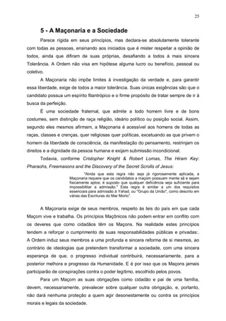 25

5 - A Maçonaria e a Sociedade
Parece rígida em seus princípios, mas declara-se absolutamente tolerante
com todas as pessoas, ensinando aos iniciados que é mister respeitar a opinião de
todos, ainda que difiram de suas próprias, desafiando a todos à mais sincera
Tolerância. A Ordem não visa em hipótese alguma lucro ou benefício, pessoal ou
coletivo.
A Maçonaria não impõe limites à investigação da verdade e, para garantir
essa liberdade, exige de todos a maior tolerância. Suas únicas exigências são que o
candidato possua um espírito filantrópico e o firme propósito de tratar sempre de ir à
busca da perfeição.
É uma sociedade fraternal, que admite a todo homem livre e de bons
costumes, sem distinção de raça religião, ideário político ou posição social. Assim,
segundo eles mesmos afirmam, a Maçonaria é acessível aos homens de todas as
raças, classes e crenças, quer religiosas quer políticas, excetuando as que privem o
homem da liberdade de consciência, da manifestação do pensamento, restrinjam os
direitos e a dignidade da pessoa humana e exijam submissão incondicional.
Todavia, conforme Cristopher Knight & Robert Lomas, The Hiram Key:
Pharaohs, Freemasons and the Discovery of the Secret Scrolls of Jesus:
"Ainda que esta regra não seja já rigorosamente aplicada, a
Maçonaria requere que os candidatos a maçom possuam mente sã e sejam
fisicamente aptos; é suposto que qualquer deficiência seja suficiente para
impossibilitar a admissão." Esta regra é similar a um dos requisitos
essenciais para admissão à Yahad, ou "Grupo da União", como descrito em
várias das Escrituras do Mar Morto”.

A Maçonaria exige de seus membros, respeito às leis do país em que cada
Maçom vive e trabalha. Os princípios Maçônicos não podem entrar em conflito com
os deveres que como cidadãos têm os Maçons. Na realidade estes princípios
tendem a reforçar o cumprimento de suas responsabilidades públicas e privadas:.
A Ordem induz seus membros a uma profunda e sincera reforma de si mesmos, ao
contrário de ideologias que pretendem transformar a sociedade, com uma sincera
esperança de que, o progresso individual contribuirá, necessariamente, para a
posterior melhora e progresso da Humanidade. E é por isso que os Maçons jamais
participarão de conspirações contra o poder legítimo, escolhido pelos povos.
Para um Maçom as suas obrigações como cidadão e pai de uma família,
devem, necessariamente, prevalecer sobre qualquer outra obrigação, e, portanto,
não dará nenhuma proteção a quem agir desonestamente ou contra os princípios
morais e legais da sociedade.

 