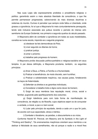 26
Nas suas Lojas são expressamente proibidos o proselitismo religioso e
político, garantindo assim a mais absoluta liberdade de consciência, o que lhe
permite permanecer progressista, sobrevivendo às mais diversas doutrinas e
sistemas do mundo. Curioso é perceber que sempre onde faltou a Liberdade, onde
grassou a ignorância, foi aí que a Maçonaria foi mais contundentemente perseguida,
tendo sido inclusive associada aos judeus durante o período de intenso antisemitismo da Europa Ocidental, nos primeiro e segundo quartos do século passado.
A Maçonaria além de combater a ignorância em todas as suas modalidades,
constitui-se numa escola, impondo-se o seguinte programa:
a) obedecer às leis democráticas do País;
b) viver segundo os ditames da honra;
c) praticar justiça;
d) amar o próximo;
e) trabalhar pelo progresso do homem;
A Maçonaria proíbe discussão político-partidária e religioso-sectária em seus
templos. A par dessa definição, a Maçonaria proclama, também, os seguintes
princípios:
a) Amar a Deus, a Pátria, a Família e a Humanidade;
b) Praticar a beneficência, de modo discreto, sem humilhar;
c) Praticar a solidariedade maçônica, nas causas justas, fortalecendo
os laços de fraternidade;
d) Defender os direitos e as garantias individuais;
e) Considerar o trabalho lícito e digno como dever do homem;
f) Exigir de seus membros boa reputação moral, cívica, social e
familiar, pugnando pelo aperfeiçoamento dos costumes;
g) Exigir tolerância para com toda forma de manifestação de
consciência, de religião ou de filosofia, cujos objetivos sejam os de conquistar
a verdade, a moral, a paz e o bem social;
h) Lutar pelo princípio da equidade, dando a cada um o que for justo,
de acordo com sua capacidade, obras e méritos;
i) Combater o fanatismo, as paixões, o obscurantismo e os vícios.
Conforme Harold W. Percival, em Masonry and Its Symbols in the Light of
"Thinking and Destiny", “Os ensinamentos maçônicos orientam seus membros a se
dedicar à felicidade de seus semelhantes, não só porque a razão e a moral lhes

 