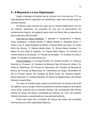 28

6 - A Maçonaria e a sua Organização
Desde a fundação da Grande Loja de Londres, em 24 de junho de 1717, as
Lojas Maçônicas têm-se organizado em Obediências, sejam elas Grandes Lojas ou
Grandes Orientes.
Os Maçons estão reunidos em Lojas, que se reúnem regularmente uma vez
por semana, geralmente. Na proporção em que vão se aprofundando nos
conhecimentos maçons, vão galgando graus dentro da Ordem. São os seguintes os
graus (segundo o Rito Escocês):
Loja Azul ou Graus simbólicos: 1- Aprendiz, 2- Companheiro, 3- Mestre.
Graus Capitulares: 4- Mestre Secreto, 5- Mestre Perfeito, 6- Secretário Íntimo, 7Chefe e Juiz, 8- Superintendente do Edifício, 9- Mestre Eleito dos Nove, 10- Ilustre
Eleito dos Quinze, 11- Sublime Mestre Eleito, 12- Grande Mestre Arquiteto, 13Mestre do Arco Real de Salomão, 14- Grande Eleito Maçom, 15- Cavaleiro do
Grande Oriente ou da Espada, 14- Príncipe de Jerusalém, 15- Cavaleiro do Leste e
Oeste, 16- Cavaleiro da Ordem Rosa Cruz.
Graus Filosóficos: 19- Grande Pontífice, 20- Grande Ad-Vitam, 21- Patriarca
Noachita ou Prussiano, 22- Cavaleiro do Machado Real (Príncipe do Líbano), 23Chefe do Tabernáculo, 24- Príncipe do Tabernáculo, 25- Cavaleiro da Serpente de
Bronze, 26- Príncipe da Misericórdia, 27- Comandante do Templo, 28-Cavaleiro do
Sol ou Príncipe Adepto, 29- Cavaleiro de Santo André, 30- Cavaleiro Kadosh.
Graus Superiores: 31- Inspetor Inquisidor, 32- Mestre do Segredo Real e 33- Grande
Soberano Inspetor Real.
Em regra as Grandes Lojas recebem reconhecimento da Grande Loja Unida
da Inglaterra, que se arroga o direito de guardiã da ortodoxia maçônica, de evidente
cunho teísta, enquanto que os Grandes Orientes, são reconhecidos pelo Grande
Oriente da França, fiel ainda à constituição de Anderson de 1723, com evidente
influência iluminista, e caracterizado por uma profunda tolerância.
Porém esta regra não é universal, até porque não existe uma autoridade
internacional que confira regularidade Maçônica.

 
