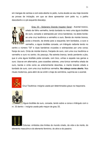31
em mangas de camisa e com esta aberta no peito, numa alusão ao seu traje durante
as provas de iniciação, em que se deve apresentar com peito nu, o joelho
descoberto e o pé esquerdo descalço.
Grau 33 - Soberano Grande Inspetor Geral - Avental branco,
orlado de folho vermelho, tendo bordada no meio uma águia bicéfala
de ouro, coroada e sobreposta por cinco bandeiras; na abeta bordase uma cruz teutônica a vermelho e ouro. Banda de moirée branca,
posta a tiracolo, da direita para a esquerda; tem bordados, a ouro e
vermelho, a águia bicéfala coroada, um triângulo radiante tendo no
centro o número "33" e duas bandeiras cruzadas e sobrepostas por uma coroa;
franja de ouro. Cinta de moirée branco, franjada de ouro, com uma cruz teutônica a
vermelho e ouro no centro. Ao pescoço, fita estreita branca, tendo pendente a jóia,
que é uma águia bicéfala preta coroada, com bico, unhas e espada nas garras a
ouro. Usa-se em alternativa, para ocasiões solenes, uma túnica vermelha orlada de
ouro, banda e cinta como as anteriormente descritas, e manto brando orlado e
bordado de ouro, com uma cruz teutônica vermelha. Na cabeça coroa aberta. Nos
rituais modernos, para além de se omitir o traje de cerimônia, suprime-se o avental.

Cruz Teutônica: insígnia usada por determinados graus na maçonaria.

Águia bicéfala de ouro, coroada, tendo sobre a coroa o triângulo com o
nr. 33 dentro – insígnia usada pelo maçon de grau 33.

Colunas: símbolos dos limites do mundo criado, da vida e da morte, do
elemento masculino e do elemento feminino, do ativo e do passivo.

 