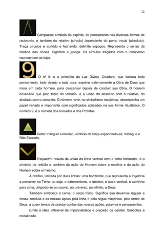 32

Compasso: símbolo do espírito, do pensamento nas diversas formas de
raciocínio, e também do relativo (círculo) dependente do ponto inicial (absoluto).
Traça círculos e abrindo e fechando, delimita espaços. Representa o senso da
medida das coisas. Significa a justiça. Os círculos traçados com o compasso
representam as lojas.

O nº 9: é o princípio da Luz Divina, Criadora, que ilumina todo
pensamento, todo desejo e toda obra, exprime externamente a Obra de Deus que
mora em cada homem, para descansar depois de concluir sua Obra. O homem
novenário que pelo triplo do ternário, é a união do absoluto com o relativo, do
abstrato com o concreto. O número nove, no simbolismo maçônico, desempenha um
papel variado e importante com significados aplicados na sua forma ritualística. O
número 9, é o número dos Iniciados e dos Profetas.

Delta: triângulo luminoso, símbolo da força expandindo-se; distingue o
Rito Escocês.

Esquadro: resulta da união da linha vertical com a linha horizontal, é o
símbolo da retidão e também da ação do Homem sobre a matéria e da ação do
Homem sobre si mesmo.
A retidão, limitada por duas linhas: uma horizontal, que representa a trajetória
a percorrer na Terra, ou seja, o determinismo, o destino; e outra vertical, o caminho
para cima, dirigindo-se ao cosmo, ao universo, ao infinito, a Deus.
Também simboliza a carne, o corpo físico. Significa que devemos regular a
nossa conduta e as nossas ações pela linha e pela régua maçônica, pelo temor de
Deus, a quem temos de prestar contas das nossas ações, palavras e pensamentos.
Emite a idéia inflexível da imparcialidade e precisão de caráter. Simboliza a
moralidade.

 