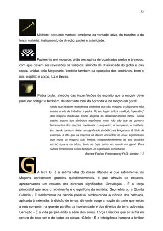 33

Malhete: pequeno martelo, emblema da vontade ativa, do trabalho e da
força material; instrumento de direção, poder e autoridade.

Pavimento em mosaico: chão em xadrez de quadrados pretos e brancos,
com que devem ser revestidos os templos; símbolo da diversidade do globo e das
raças, unidas pela Maçonaria; símbolo também da oposição dos contrários, bem e
mal, espírito e corpo, luz e trevas.

Pedra bruta: símbolo das imperfeições do espírito que o maçon deve
procurar corrigir; e também, da liberdade total do Aprendiz e do maçon em geral.
Ainda que existam verdadeiros pedreiros que são maçons, a Maçonaria não
ensina a arte de trabalhar a pedra. No seu lugar, utiliza o método 'operativo'
dos maçons medievais como alegoria de desenvolvimento moral. Ainda
assim, alguns dos símbolos maçônicos mais não são que as comuns
ferramentas dos maçons medievais: o esquadro, o compasso, o malhete,
etc., tendo cada um deste um significado simbólico na Maçonaria. A título de
exemplo, é dito que os maçons se devem encontrar no nível, significando
que todos os maçons são Irmãos, independentemente da sua posição
social, riqueza ou ofício, tanto na Loja, como no mundo em geral. Para
outras ferramentas existe também um significado semelhante.
Andrew Fabbro, Freemasonry FAQ - version 1.2

A letra G: é a sétima letra do nosso alfabeto e que sabiamente, os
Maçons apresentam grandes questionamentos, e que através de estudos,
apresentamos um resumo dos diversos significados: Gravitação - É a força
primordial que rege o movimento e o equilíbrio da matéria; Geometria ou a Quinta
Ciência - É fundamento da ciência positiva, simbolizando a ciência dos cálculos,
aplicada à extensão, à divisão de terras, de onde surge a noção da parte que nelas
a nós compete, na grande partilha da humanidade e dos direitos da terra cultivada;
Geração - É a vida perpetuando a série dos seres. Força Criadora que se acha no
centro de todo ser e de todas as coisas; Gênio - É a inteligência humana a brilhar

 