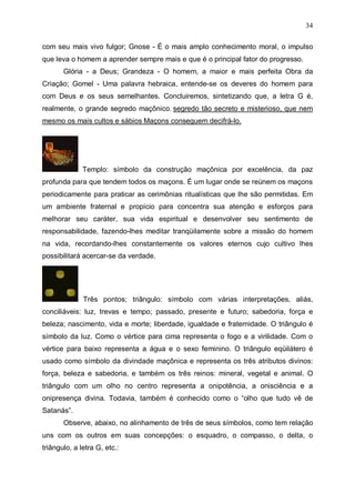 34
com seu mais vivo fulgor; Gnose - É o mais amplo conhecimento moral, o impulso
que leva o homem a aprender sempre mais e que é o principal fator do progresso.
Glória - a Deus; Grandeza - O homem, a maior e mais perfeita Obra da
Criação; Gomel - Uma palavra hebraica, entende-se os deveres do homem para
com Deus e os seus semelhantes. Concluiremos, sintetizando que, a letra G é,
realmente, o grande segredo maçônico, segredo tão secreto e misterioso, que nem
mesmo os mais cultos e sábios Maçons conseguem decifrá-lo.

Templo: símbolo da construção maçônica por excelência, da paz
profunda para que tendem todos os maçons. É um lugar onde se reúnem os maçons
periodicamente para praticar as cerimônias ritualísticas que lhe são permitidas. Em
um ambiente fraternal e propício para concentra sua atenção e esforços para
melhorar seu caráter, sua vida espiritual e desenvolver seu sentimento de
responsabilidade, fazendo-lhes meditar tranqüilamente sobre a missão do homem
na vida, recordando-lhes constantemente os valores eternos cujo cultivo lhes
possibilitará acercar-se da verdade.

Três pontos; triângulo: símbolo com várias interpretações, aliás,
conciliáveis: luz, trevas e tempo; passado, presente e futuro; sabedoria, força e
beleza; nascimento, vida e morte; liberdade, igualdade e fraternidade. O triângulo é
símbolo da luz. Como o vértice para cima representa o fogo e a virilidade. Com o
vértice para baixo representa a água e o sexo feminino. O triângulo eqüilátero é
usado como símbolo da divindade maçônica e representa os três atributos divinos:
força, beleza e sabedoria, e também os três reinos: mineral, vegetal e animal. O
triângulo com um olho no centro representa a onipotência, a onisciência e a
onipresença divina. Todavia, também é conhecido como o “olho que tudo vê de
Satanás”.
Observe, abaixo, no alinhamento de três de seus símbolos, como tem relação
uns com os outros em suas concepções: o esquadro, o compasso, o delta, o
triângulo, a letra G, etc.:

 