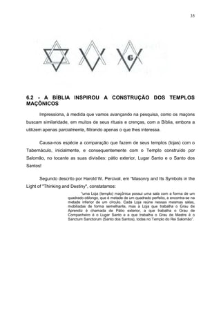 35

6.2 - A BÍBLIA INSPIROU A CONSTRUÇÃO DOS TEMPLOS
MAÇÔNICOS
Impressiona, à medida que vamos avançando na pesquisa, como os maçons
buscam similaridade, em muitos de seus rituais e crenças, com a Bíblia, embora a
utilizem apenas parcialmente, filtrando apenas o que lhes interessa.
Causa-nos espécie a comparação que fazem de seus templos (lojas) com o
Tabernáculo, inicialmente, e consequentemente com o Templo construído por
Salomão, no tocante as suas divisões: pátio exterior, Lugar Santo e o Santo dos
Santos!
Segundo descrito por Harold W. Percival, em “Masonry and Its Symbols in the
Light of "Thinking and Destiny", constatamos:
“uma Loja (templo) maçônica possui uma sala com a forma de um
quadrado oblongo, que é metade de um quadrado perfeito, e encontra-se na
metade inferior de um círculo. Cada Loja reúne nessas mesmas salas,
mobiliadas de forma semelhante, mas a Loja que trabalha o Grau de
Aprendiz é chamada de Pátio exterior, a que trabalha o Grau de
Companheiro é o Lugar Santo e a que trabalha o Grau de Mestre é o
Sanctum Sanctorum (Santo dos Santos), todas no Templo do Rei Salomão”.

 