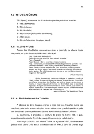 38

6.3 - RITOS MAÇÔNICOS
São 6 (seis), atualmente, os tipos de ritos por eles praticados. A saber:
1 - Rito Adonhiramita;
2 - Rito de Iorque;
3 - Rito Brasileiro;
4 - Rito Escocês (mais aceito atualmente);
5 - Rito Francês
6 - Rito de Schroeder, de origem alemã.
6.3.1 - ALGUNS RITUAIS:
Apesar das dificuldades, conseguimos obter a descrição de alguns rituais
maçônicos, os quais listamos abaixo como ilustração:
Perg.: Onde foste feito maçon?
Resp.:No corpo de uma Loja, justa, perfeita e regular.
Perg.: E quando?
Resp.:Quando o Sol se encontrava no seu meridiano.
Perg.: Como neste país as Lojas Maçônicas são geralmente operadas e os
candidatos iniciados à noite, como justificas esse aparente paradoxo?
Resp.: Sendo o Sol um corpo fixo e a Terra tendo uma rotação constante
sobre o seu eixo, e sendo a Maçonaria uma ciência universal, difundida por
todo o globo, o Sol está, forçosamente, sempre no seu meridiano no que à
Maçonaria diz respeito."
(Ritual maçônico)
"...O Rito é organizado como uma pirâmide, o majestoso túmulo de
Hiram, no topo do qual uma 'misteriosa escada' de sete degraus é colocada,
semelhante ao caminho de Eraclitus, que sobe e desce, sendo uma e a
mesma. A imagem da pirâmide remete-nos de imediato para os sepulcros
egípcios e à viagem de desprendimento do corpo, subindo, que constitui o
objetivo da Iniciação. Simultaneamente, sintetiza de uma forma maravilhosa
a sedimentação de tradições que o Rito provocou..."
- Maurizio Nicosia, The Sepulchre of Osiris

6.3.1.a - Ritual de Abertura dos Trabalhos
A abertura do Livro Sagrado marca o início real dos trabalhos numa loja
maçônica, pois o ato, embora simples, porém solene, é de grande importância, pois
que simboliza a presença efetiva da palavra do Grande Arquiteto do Universo.
E, atualmente, é procedida a abertura da Bíblia no Salmo 133, o qual,
especificamente ressalta Concórdia, sendo lido ao início de cada trabalho.
Num artigo publicado pela revista Trolha, de agosto de 1997, lê-se que esta
prática de se usar o Livro da Lei foi estabelecida em 1717, a partir da Grande Loja

 