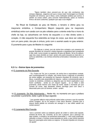 40
"Agora também devo prevenir-vos de que não zombamos das
crenças religiosas. Julgamos sim que a nossa maior homenagem ao Grande
Arquiteto do Universo, que é Deus, como instituição eclética que somos, é
admitir na nossa ordem, para conviver fraternalmente, todos os homens
livres e de bons costumes, qualquer que seja a sua religião".

No Ritual de Exaltação ao grau de Mestre, o terceiro e último grau na
maçonaria simbólica, o Companheiro Maçom (segundo grau na maçonaria
simbólica) entra num caixão com os pés voltados para o oriente onde fica o trono do
chefe da loja, os calcanhares em forma de esquadro e a mão direita sobre o
coração. A mão esquerda fica estendida ao longo do corpo, que deve ser coberto
com um pano preto, dos pés à cintura, junto com o avental usado no grau anterior.
O juramento para o grau de Mestre é o seguinte:
"Eu (fala-se o nome), juro de minha livre vontade e em presença do
grande Arquiteto do Universo e desta Augusta e respeitável loja consagrada
a São João, nunca revelar os segredos do grau de Mestre. Se eu for perjuro,
seja meu corpo dividido ao meio, sendo uma parte lançada ao meio-dia e a
outra ao setentrião, e as minhas entranhas arrancadas e reduzidas ao vento.
Amém".

6.3.1.c - Outros tipos de juramentos:
a) O Juramento do Rito Escocês
“ Eu, Fulano de Tal, juro e prometo, de minha livre e espontânea vontade,
sem constrangimento ou coação, sob minha honra e segundo os preceitos
de minha religião, em presença do Supremo Arquiteto do Universo, que é
Deus, e perante esta assembléia de maçons.. solene e sinceramente jamais
revelar os mistérios, símbolos ou alegorias que me forem explicados e que
forem confiados , senão ao um maçom regular.... se eu faltar a este
juramento, ainda mesmo com medo da morte, desde o momento em que
cometa tal crime, seja declarado infame sacrílego para com Deus e
desonrado para com os homens. amém - amém.

b) O Juramento Do Rito Adoniramita - Neste rito, no momento em que o profano
vai prestar o juramento, bebe o gole da taça sagrada:
“ juro guardar silêncio mais profundo sobre todas a provas a que for exposta
minha coragem. Se eu for perjuro e trair meus deveres. consinto que a
doçura desta bebida se converta em amargor e o seu efeito salutar em
mortal veneno”.

c) O Juramento Rito Francês
“Juro e prometo sobre os estatutos gerais da ordem e sobre esta espada,
símbolo de honra, etc. Consinto, se eu vier a perjurar, que o pescoço me
seja cortado, o coração e as entranhas arrancadas, o meu corpo queimado,
reduzido a cinzas, e minhas cinzas lançadas ao vento, e que minha memória
fique em execração entre todos os maçons. O Grande Arquiteto do Universo
me ajude!

 