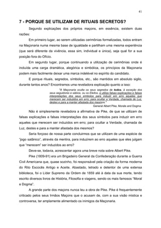 41

7 - PORQUE SE UTILIZAM DE RITUAIS SECRETOS?
Segundo explicações dos próprios maçons, em essência, existem duas
razões:
Em primeiro lugar, ao serem utilizadas cerimônias formalizadas, todos entram
na Maçonaria numa mesma base de igualdade e partilham uma mesma experiência
(que será diferente da vivência, essa sim, individual e única), seja qual for a sua
posição fora do Ofício.
Em segundo lugar, porque continuando a utilização de cerimônias onde é
incluída uma carga dramática, alegórica e simbólica, os princípios da Maçonaria
podem mais facilmente deixar uma marca indelével no espírito do candidato.
E porque rituais, segredos, símbolos, etc., são mantidos em absoluto sigilo,
durante tantos anos? Encontramos uma reveladora explicação quanto a isso:
"A Maçonaria oculta os seus segredos de todos, à exceção dos
seus seguidores e sábios, ou os Eleitos, e utiliza falsas explicações e falsas
interpretações dos seus símbolos para induzir em erro aqueles que
merecem ser induzidos em erro; para ocultar a Verdade, chamada de Luz,
destes e para a manter afastada dos mesmos."
General Albert Pike, Morals and Dogma

Não é simplesmente reveladora a afirmativa de Pike, de que se utilizam de
falsas explicações e falsas interpretações dos seus símbolos para induzir em erro
aqueles que merecem ser induzidos em erro; para ocultar a Verdade, chamada de
Luz, destes e para a manter afastada dos mesmos?
Seria forçoso de nossa parte concluirmos que se utilizam de uma espécie de
“jogo satânico”, através da mentira, para induzirem ao erro aqueles que eles julgam
que “merecem” ser induzidos ao erro?
Deve-se, todavia, acrescentar agora uma breve nota sobre Albert Pike.
Pike (1809-91) era um Brigadeiro General da Confederação durante a Guerra
Civil Americana que, quase sozinho, foi responsável pela criação da forma moderna
do Rito Escocês Antigo e Aceite. Abastado, letrado e detentor de uma extensa
biblioteca, foi o Líder Supremo da Ordem de 1859 até à data da sua morte, tendo
escrito diversos livros de História, Filosofia e viagens, sendo os mais famosos “Moral
e Dogma”.
A grande parte dos maçons nunca leu a obra de Pike. Pike é frequentemente
criticado pelos seus Irmãos Maçons que o acusam de, com a sua visão mística e
controversa, ter amplamente alimentado os inimigos da Maçonaria.

 
