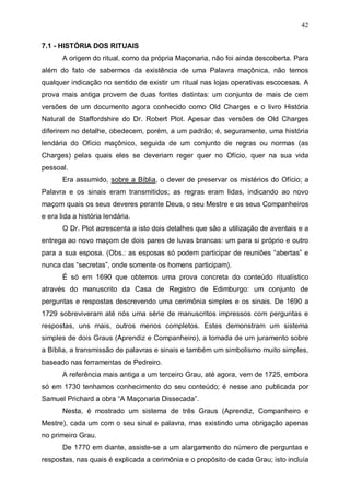 42
7.1 - HISTÓRIA DOS RITUAIS
A origem do ritual, como da própria Maçonaria, não foi ainda descoberta. Para
além do fato de sabermos da existência de uma Palavra maçônica, não temos
qualquer indicação no sentido de existir um ritual nas lojas operativas escocesas. A
prova mais antiga provem de duas fontes distintas: um conjunto de mais de cem
versões de um documento agora conhecido como Old Charges e o livro História
Natural de Staffordshire do Dr. Robert Plot. Apesar das versões de Old Charges
diferirem no detalhe, obedecem, porém, a um padrão; é, seguramente, uma história
lendária do Ofício maçônico, seguida de um conjunto de regras ou normas (as
Charges) pelas quais eles se deveriam reger quer no Ofício, quer na sua vida
pessoal.
Era assumido, sobre a Bíblia, o dever de preservar os mistérios do Ofício; a
Palavra e os sinais eram transmitidos; as regras eram lidas, indicando ao novo
maçom quais os seus deveres perante Deus, o seu Mestre e os seus Companheiros
e era lida a história lendária.
O Dr. Plot acrescenta a isto dois detalhes que são a utilização de aventais e a
entrega ao novo maçom de dois pares de luvas brancas: um para si próprio e outro
para a sua esposa. (Obs.: as esposas só podem participar de reuniões “abertas” e
nunca das “secretas”, onde somente os homens participam).
É só em 1690 que obtemos uma prova concreta do conteúdo ritualístico
através do manuscrito da Casa de Registro de Edimburgo: um conjunto de
perguntas e respostas descrevendo uma cerimônia simples e os sinais. De 1690 a
1729 sobreviveram até nós uma série de manuscritos impressos com perguntas e
respostas, uns mais, outros menos completos. Estes demonstram um sistema
simples de dois Graus (Aprendiz e Companheiro), a tomada de um juramento sobre
a Bíblia, a transmissão de palavras e sinais e também um simbolismo muito simples,
baseado nas ferramentas de Pedreiro.
A referência mais antiga a um terceiro Grau, até agora, vem de 1725, embora
só em 1730 tenhamos conhecimento do seu conteúdo; é nesse ano publicada por
Samuel Prichard a obra “A Maçonaria Dissecada”.
Nesta, é mostrado um sistema de três Graus (Aprendiz, Companheiro e
Mestre), cada um com o seu sinal e palavra, mas existindo uma obrigação apenas
no primeiro Grau.
De 1770 em diante, assiste-se a um alargamento do número de perguntas e
respostas, nas quais é explicada a cerimônia e o propósito de cada Grau; isto incluía

 