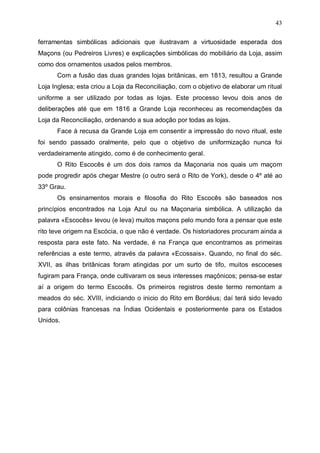 43
ferramentas simbólicas adicionais que ilustravam a virtuosidade esperada dos
Maçons (ou Pedreiros Livres) e explicações simbólicas do mobiliário da Loja, assim
como dos ornamentos usados pelos membros.
Com a fusão das duas grandes lojas britânicas, em 1813, resultou a Grande
Loja Inglesa; esta criou a Loja da Reconciliação, com o objetivo de elaborar um ritual
uniforme a ser utilizado por todas as lojas. Este processo levou dois anos de
deliberações até que em 1816 a Grande Loja reconheceu as recomendações da
Loja da Reconciliação, ordenando a sua adoção por todas as lojas.
Face à recusa da Grande Loja em consentir a impressão do novo ritual, este
foi sendo passado oralmente, pelo que o objetivo de uniformização nunca foi
verdadeiramente atingido, como é de conhecimento geral.
O Rito Escocês é um dos dois ramos da Maçonaria nos quais um maçom
pode progredir após chegar Mestre (o outro será o Rito de York), desde o 4º até ao
33º Grau.
Os ensinamentos morais e filosofia do Rito Escocês são baseados nos
princípios encontrados na Loja Azul ou na Maçonaria simbólica. A utilização da
palavra «Escocês» levou (e leva) muitos maçons pelo mundo fora a pensar que este
rito teve origem na Escócia, o que não é verdade. Os historiadores procuram ainda a
resposta para este fato. Na verdade, é na França que encontramos as primeiras
referências a este termo, através da palavra «Ecossais». Quando, no final do séc.
XVII, as ilhas britânicas foram atingidas por um surto de tifo, muitos escoceses
fugiram para França, onde cultivaram os seus interesses maçônicos; pensa-se estar
aí a origem do termo Escocês. Os primeiros registros deste termo remontam a
meados do séc. XVIII, indiciando o inicio do Rito em Bordéus; daí terá sido levado
para colônias francesas na Índias Ocidentais e posteriormente para os Estados
Unidos.

 
