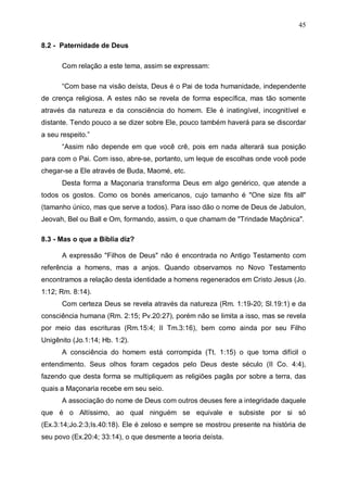 45
8.2 - Paternidade de Deus
Com relação a este tema, assim se expressam:
“Com base na visão deísta, Deus é o Pai de toda humanidade, independente
de crença religiosa. A estes não se revela de forma específica, mas tão somente
através da natureza e da consciência do homem. Ele é inatingível, incognitível e
distante. Tendo pouco a se dizer sobre Ele, pouco também haverá para se discordar
a seu respeito.”
“Assim não depende em que você crê, pois em nada alterará sua posição
para com o Pai. Com isso, abre-se, portanto, um leque de escolhas onde você pode
chegar-se a Ele através de Buda, Maomé, etc.
Desta forma a Maçonaria transforma Deus em algo genérico, que atende a
todos os gostos. Como os bonés americanos, cujo tamanho é "One size fits all"
(tamanho único, mas que serve a todos). Para isso dão o nome de Deus de Jabulon,
Jeovah, Bel ou Ball e Om, formando, assim, o que chamam de "Trindade Maçônica".
8.3 - Mas o que a Bíblia diz?
A expressão "Filhos de Deus" não é encontrada no Antigo Testamento com
referência a homens, mas a anjos. Quando observamos no Novo Testamento
encontramos a relação desta identidade a homens regenerados em Cristo Jesus (Jo.
1:12; Rm. 8:14).
Com certeza Deus se revela através da natureza (Rm. 1:19-20; Sl.19:1) e da
consciência humana (Rm. 2:15; Pv.20:27), porém não se limita a isso, mas se revela
por meio das escrituras (Rm.15:4; II Tm.3:16), bem como ainda por seu Filho
Unigênito (Jo.1:14; Hb. 1:2).
A consciência do homem está corrompida (Tt. 1:15) o que torna difícil o
entendimento. Seus olhos foram cegados pelo Deus deste século (II Co. 4:4),
fazendo que desta forma se multipliquem as religiões pagãs por sobre a terra, das
quais a Maçonaria recebe em seu seio.
A associação do nome de Deus com outros deuses fere a integridade daquele
que é o Altíssimo, ao qual ninguém se equivale e subsiste por si só
(Ex.3:14;Jo.2:3;Is.40:18). Ele é zeloso e sempre se mostrou presente na história de
seu povo (Ex.20:4; 33:14), o que desmente a teoria deísta.

 