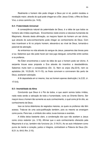 46
Realmente o homem não pode chegar a Deus por si só, porém recebeu a
revelação maior, através do qual pode chegar-se a Ele: Jesus Cristo, o filho do Deus
Vivo, o único caminho (Jo. 14:6).
8.4 - Fraternidade Universal
A conseqüência natural da paternidade de Deus, é a idéia de que todos os
homens são irmãos espirituais. Encontramos neste ensino a natureza humanista da
Maçonaria. Através desta afirmação, os maçons fazem do homem um ser divino,
que através do auto-conhecimento pode chegar ao conhecimento de Deus. Com
isso incentivam a fé no próprio homem, elevando-o ao nível de Deus, tornando-o
passível de adoração.
Ao entrarmos na vida através do sangue de Jesus, passamos das trevas para
a luz. Sabemos que não pode haver por isso jugo desigual, comunhão entre santos
e os profanos.
No Éden encontramos o autor da idéia de que o homem pode ser divino. A
serpente trouxe essa proposta a Eva através do incentivo a desobediência.
Sabemos muito bem a conseqüência (Gn. 3). Nem os anjos (Ap.22:9), nem os
apóstolos (At. 10:25-26; 14:11-15), os finais convivem e conviveram tão perto de
Deus, aceitaram adoração.
A fé depositada em si mesmo, traz ao homem apenas destruição ( Is.2:22; Jr.
17:5-6).
8.5 - Imortalidade da Alma
Concluindo que Deus é o Pai de todos, e que assim somos todos irmãos,
nada resta senão a salvação de toda a humanidade, rumo ao Oriente Eterno. Ser
maçom leva o homem tão somente ao auto conhecimento, o qual como já foi dito, ao
conhecimento de Deus.
Isso os torna detentores de segredos maiores, os quais os profanos não têm
acesso. Trata-se de uma auto-justificação também, pois os mesmo se enxergam
como puros. Para isso, o símbolo dos velos, luvas brancas e aventais.
A bíblia deixa bastante claro, a condenação dos que não aceitam a Jesus
como único redentor (Jo. 3:18). Afirmar que o auto conhecimento oferecido pela
Maçonaria é a luz, também não funciona (Jo. 3:19-21). Ao se auto intitularem como
puros de mente e coração, justos e íntegros, contradizem a Palavra de Deus (Gn.
8:21; Is. 64:6; Rm. 3:10).

 