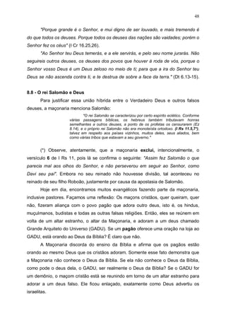 48
"Porque grande é o Senhor, e mui digno de ser louvado, e mais tremendo é
do que todos os deuses. Porque todos os deuses das nações são vaidades; porém o
Senhor fez os céus" (I Cr 16.25,26).
"Ao Senhor teu Deus temerás, e a ele servirás, e pelo seu nome jurarás. Não
seguireis outros deuses, os deuses dos povos que houver à roda de vós, porque o
Senhor vosso Deus é um Deus zeloso no meio de ti; para que a ira do Senhor teu
Deus se não ascenda contra ti, e te destrua de sobre a face da terra." (Dt 6.13-15).
8.8 - O rei Salomão e Deus
Para justificar essa união híbrida entre o Verdadeiro Deus e outros falsos
deuses, a maçonaria menciona Salomão:
"O rei Salomão se caracterizou por certo espírito eclético. Conforme
várias passagens bíblicas, os hebreus também tributavam honras
semelhantes a outros deuses, a ponto de os profetas os censurarem (Ez
8.14), e o próprio rei Salomão não era monoteísta ortodoxo. (I Rs 11.5,7*),
talvez em respeito aos países vizinhos, muitos deles, seus aliados, bem
como várias tribos que estavam a seu governo."

(*) Observe, atentamente, que a maçonaria exclui, intencionalmente, o
versículo 6 de I Rs 11, pois lá se confirma o seguinte: "Assim fez Salomão o que
parecia mal aos olhos do Senhor, e não perseverou em seguir ao Senhor, como
Davi seu pai". Embora no seu reinado não houvesse divisão, tal aconteceu no
reinado de seu filho Roboão, justamente por causa da apostasia de Salomão.
Hoje em dia, encontramos muitos evangélicos fazendo parte da maçonaria,
inclusive pastores. Façamos uma reflexão: Os maçons cristãos, quer queiram, quer
não, fizeram aliança com o povo pagão que adora outro deus, isto é, os hindus,
muçulmanos, budistas e todas as outras falsas religiões. Então, eles se reúnem em
volta de um altar estranho, o altar da Maçonaria, e adoram a um deus chamado
Grande Arquiteto do Universo (GADU). Se um pagão oferece uma oração na loja ao
GADU, está orando ao Deus da Bíblia? É claro que não.
A Maçonaria discorda do ensino da Bíblia e afirma que os pagãos estão
orando ao mesmo Deus que os cristãos adoram. Somente esse fato demonstra que
a Maçonaria não conhece o Deus da Bíblia. Se ela não conhece o Deus da Bíblia,
como pode o deus dela, o GADU, ser realmente o Deus da Bíblia? Se o GADU for
um demônio, o maçom cristão está se reunindo em torno de um altar estranho para
adorar a um deus falso. Ele ficou enlaçado, exatamente como Deus advertiu os
israelitas.

 