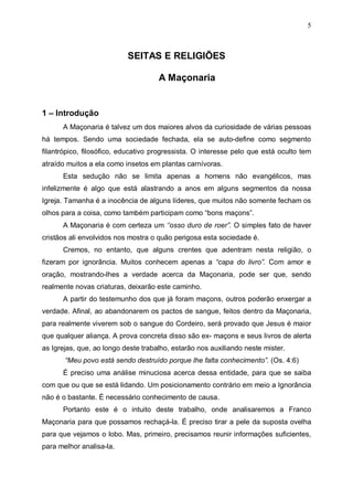 5

SEITAS E RELIGIÕES
A Maçonaria

1 – Introdução
A Maçonaria é talvez um dos maiores alvos da curiosidade de várias pessoas
há tempos. Sendo uma sociedade fechada, ela se auto-define como segmento
filantrópico, filosófico, educativo progressista. O interesse pelo que está oculto tem
atraído muitos a ela como insetos em plantas carnívoras.
Esta sedução não se limita apenas a homens não evangélicos, mas
infelizmente é algo que está alastrando a anos em alguns segmentos da nossa
Igreja. Tamanha é a inocência de alguns líderes, que muitos não somente fecham os
olhos para a coisa, como também participam como “bons maçons”.
A Maçonaria é com certeza um ‘’osso duro de roer”. O simples fato de haver
cristãos ali envolvidos nos mostra o quão perigosa esta sociedade é.
Cremos, no entanto, que alguns crentes que adentram nesta religião, o
fizeram por ignorância. Muitos conhecem apenas a “capa do livro”. Com amor e
oração, mostrando-lhes a verdade acerca da Maçonaria, pode ser que, sendo
realmente novas criaturas, deixarão este caminho.
A partir do testemunho dos que já foram maçons, outros poderão enxergar a
verdade. Afinal, ao abandonarem os pactos de sangue, feitos dentro da Maçonaria,
para realmente viverem sob o sangue do Cordeiro, será provado que Jesus é maior
que qualquer aliança. A prova concreta disso são ex- maçons e seus livros de alerta
as Igrejas, que, ao longo deste trabalho, estarão nos auxiliando neste mister.
“Meu povo está sendo destruído porque lhe falta conhecimento”. (Os. 4:6)
É preciso uma análise minuciosa acerca dessa entidade, para que se saiba
com que ou que se está lidando. Um posicionamento contrário em meio a Ignorância
não é o bastante. É necessário conhecimento de causa.
Portanto este é o intuito deste trabalho, onde analisaremos a Franco
Maçonaria para que possamos rechaçá-la. É preciso tirar a pele da suposta ovelha
para que vejamos o lobo. Mas, primeiro, precisamos reunir informações suficientes,
para melhor analisa-la.

 