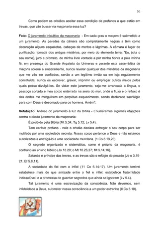 50
Como podem os cristãos aceitar essa condição de profanos e que estão em
trevas, que vão buscar na maçonaria essa luz?
Fato: O juramento iniciático da maçonaria - Em cada grau o maçom é submetido a
um juramento. As paredes da câmara são completamente negras a têm como
decoração alguns esqueletos, cabeças de mortos e lágrimas. A câmara é lugar de
purificação, tomada dos antigos mistérios, por meio do elemento terra: "Eu, (cita o
seu nome), juro e prometo, de minha livre vontade a por minha honra a pela minha
fé, em presença do Grande Arquiteto do Universo e perante esta assembléia de
maçons solene a sinceramente, nunca revelar qualquer dos mistérios da maçonaria
que me vão ser confiados, senão a um legítimo irmão ou em loja regularmente
constituída; nunca os escrever, gravar, imprimir ou empregar outros meios pelos
quais possa divulgá-los. Se violar este juramento, seja-me arrancada a língua, o
pescoço cortado e meu corpo enterrado na areia do mar, onde o fluxo e o refluxo é
das ondas me mergulhem em perpétuo esquecimento, sendo declarado sacrilégio
para com Deus e desonrado para os homens. Amém”.
Refutação: Análise do juramento à luz da Bíblia - Enumeramos algumas objeções
contra o citado juramento da maçonaria:
É proibido pela Bíblia (Mt 5.34; Tg 5.12; Lv 5.4).
Tem caráter profano - nele o cristão declara entregar o seu corpo para ser
mutilado por uma sociedade secreta. Nosso corpo pertence a Deus e não estamos
autorizados a entregá-lo a uma sociedade mundana. (1 Co 6.19,20).
O segredo organizado e sistemático, como é próprio da maçonaria, é
contrário ao ensino bíblico (Jo 18.20; o Mt 10.26,27; Mt 5.14,16).
Satanás é príncipe das trevas, e as trevas são o refúgio do pecado (Jo o 3.1921; Ef 5.8,11).
A sociedade do fiel com o infiel (11 Co 6.14-17). Um juramento terrível
estabelece mais do que amizade entre o fiel e infiel: estabelece fraternidade
indissolúvel, e a promessa de guardar segredos que ainda se ignoram (Lv 5.4).
Tal juramento é uma escravização da consciência. Não devemos, sem
infidelidade a Deus, submeter nossa consciência a um poder estranho (II Co 5.10).

 