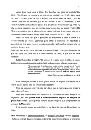 52
Jesus disse mais sobre a Bíblia: "E a Escritura não pode ser anulada" (Jo.
10.35). "Santifica-os na verdade, a tua palavra é a verdade" (Jo. 17.17). "Nem só de
pão vive o homem, mas de toda a Palavra que sai da boca de Deus" (Mt 4.4).
"Porque lhes dei as palavras que tu me destes; e eles a receberam, e têm
verdadeiramente conhecido que saí de ti; e creram que me enviaste" (Jo 17.8). "O
céu e a terra passarão, mas as minhas palavras não hão de passar" (Mt 24.35).
"Quem me rejeitar a mim, e não receber as minhas palavras, já tem quem o julgue; a
palavra que tenho pregado, essa o há de julgar no último dia" (Jo 12.48).
Disto se pode ver que o propósito da maçonaria é usar o temor e o
reconhecimento de várias Escrituras para obter o juramento de fidelidade à
autoridade do livro que o maçom considera sagrado e pelo qual se compromete em
obedecer à maçonaria.
Em suma, para a maçonaria a Bíblia é apenas um símbolo, uma peça decorativa em
que não deve crer, pois não é a literal vontade de Deus, à qual não se deve
obedecer.
Fato: O candidato a maçom não aprende a verdade sobre a religião e o deus
da Maçonaria quando ingressa na Loja Azul, onde recebe os três primeiros graus.
"Os graus da Loja Azul são apenas o pátio exterior, ou o pórtico do Templo.
Alguns símbolos são mostrados ali para o iniciado, mas ele é
intencionalmente enganado com falsas interpretações. Não se deseja
que ele compreenda o significado dos símbolos, mas que apenas pense
que compreende."

Albert Pike, Morals and Dogma, pg 819;
Esta revelação de Pike é muito grave. Todos os maçons precisariam ler e
reler a citação acima, pois ela é muito esclarecedora.
Pike, ao escrever este livro, não acreditava que o mesmo pudesse chegar a
mãos não-maçônicas.
Aqui, ele simplesmente está revelando e orientando aos seus Adeptos, do
Trigésimo Grau, que podem livre e intencionalmente enganar os maçons de
graus mais baixos. Esses pobres homens devem imaginar que compreendem os
símbolos da Maçonaria!
Essa mentira audaz vem do Maligno, de Satanás, não do Deus Santo da
Bíblia!
Fato: Analisando as cerimônias sublimes, os símbolos profundos e tantas alegorias - todos apontando doutrina religiosa, ordenando observância religiosa e ensinando

 