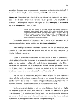 53
verdades religiosas, como negar que seja a maçonaria eminentemente religiosa? A
maçonaria é uma religião, e é impossível negar isto. Mas não é cristã.
Refutação: O Cristianismo é a única religião verdadeira, e se provarmos que ela não
está de acordo com o Cristianismo, teremos provado que ela é uma religião falsa e
diabólica. A Enciclopédia Maçônica na página 619 diz: “a religião da maçonaria
não é o Cristianismo”. João 10:7-10:
“Jesus, pois, lhes afirmou de novo: Em verdade, em verdade vos digo: eu
sou a porta das ovelhas.8 Todos quantos vieram antes de mim são ladrões
e salteadores; mas as ovelhas não lhes deram ouvido.9 Eu sou a porta. Se
alguém entrar por mim, será salvo; entrará, e sairá, e achará pastagem.10
O ladrão vem somente para roubar, matar e destruir; eu vim para que
tenham vida e a tenham em abundância”.

Este texto nos mostra o Cristianismo como a única religião verdadeira, e que
todos os outros fundadores de religiões são “ladrões e salteadores”.
Uma instituição com todos esses ritos a práticas, se não for uma religião, fica
difícil saber o que se entende por religião; então os maçons estão brincando de
religião dentro da maçonaria.
O fato de os maçons insistirem na tese de que não se trata de uma religião,
não invalida os fatos. Não é pelo fato de um grupo de pessoas afirmarem que pau é
pedra que isso mudará a realidade. Os kardecistas, os rosa cruzes e a seita SeichoNo-Iê também negam ser seu movimento uma religião, afirmam que é uma ciência
ou filosofia. Como os espíritas e outros, há inúmeros grupos religiosos não
ortodoxos que recusam ser considerados "comunidade religiosa".
Por que não se denominam religião? A razão é óbvia. As lojas não terão
novos adeptos se todos tomarem conhecimento de que se trata de uma religião de
caráter secreto. Nesse caso as pessoas, principalmente as que já pertencem a um
segmento religioso, não se interessariam por iniciar-se na maçonaria.
Assim, a maçonaria declara-se não ser uma religião, sem interferir na religião
de ninguém, ao afirmar, ainda, que uma das razões de sua existência é ajudar
diversas igrejas. Com essa aparente neutralidade, a maçonaria consegue a simpatia
de membros de diversos segmentos religiosos e até mesmo de alguns pastores
evangélicos, que chegam a batizar maçons, sem problema algum.

 
