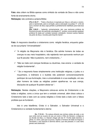 54
Fato: eles crêem na Bíblia apenas como símbolo da vontade de Deus e não como
fonte de ensinamento divino.
Refutação: isto contraria a própria Bíblia:
2Tm 3.16,17 - “Toda a Escritura é inspirada por Deus e útil para o ensino,
para a repreensão, para a correção, para a educação na justiça,17 a fim de
que o homem de Deus seja perfeito e perfeitamente habilitado para toda boa
obra”.
2Pe 1.20,21 – “sabendo, primeiramente, isto: que nenhuma profecia da
Escritura provém de particular elucidação;21 porque nunca jamais qualquer
profecia foi dada por vontade humana; entretanto, homens santos falaram
da parte de Deus, movidos pelo Espírito Santo”.

Fato: A maçonaria classifica o cristianismo como religião fanática, enquanto gabase de sua própria “Universalidade”:
“A religião da Maçonaria não é fanática. Ela admite homens de todas as
crenças no seu meio hospitaleiro, não rejeitando nem aprovando nenhum por
sua fé peculiar. Não é judaísmo, nem cristianismo...”
“Não se mete com crenças fanáticas ou doutrinas, mas ensina a verdade da
religião fundamental’ .
“ Se a maçonaria fosse simplesmente uma instituição religiosa, o judeu e o
muçulmano, o brâmane e o budista não poderiam conscienciosamente
participar de sua iluminação, mas a universalidade é a sua exaltação. em seu
altar homens de todas as religiões podem ajoelhar-se. na sua crença,
discípulos de qualquer fé podem alistar-se “.
Refutação: Nestas citações, a Maçonaria coloca-se acima do Cristianismo e de
todas a religiões, como a única que tem a verdade universal, além disso coloca o
Cristianismo lado a lado com as outras religiões e Cristo lado a lado com o falsos
profetas que as fundaram.
Isto é uma blasfêmia. Cristo é o Salvador, o Salvador Universal e o
Cristianismo é a verdade fundamental e eterna:
Dn. 7:13-14 – “Eu estava olhando nas minhas visões da noite, e eis
que vinha com as nuvens do céu um como o Filho do Homem, e dirigiu-se
ao Ancião de Dias, e o fizeram chegar até ele.14 Foi-lhe dado domínio, e
glória, e o reino, para que os povos, nações e homens de todas as línguas o
servissem; o seu domínio é domínio eterno, que não passará, e o seu reino
jamais será destruído”.

 