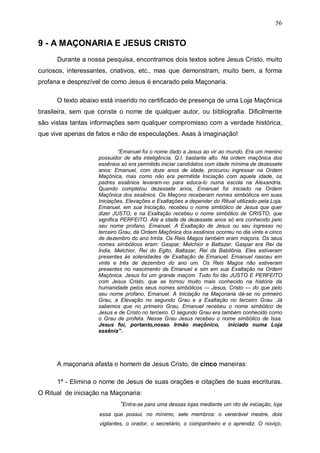56

9 - A MAÇONARIA E JESUS CRISTO
Durante a nossa pesquisa, encontramos dois textos sobre Jesus Cristo, muito
curiosos, interessantes, criativos, etc., mas que demonstram, muito bem, a forma
profana e desprezível de como Jesus é encarado pela Maçonaria.
O texto abaixo está inserido no certificado de presença de uma Loja Maçônica
brasileira, sem que conste o nome de qualquer autor, ou bibliografia. Dificilmente
são vistas tantas informações sem qualquer compromisso com a verdade histórica,
que vive apenas de fatos e não de especulações. Asas à imaginação!
“Emanuel foi o nome dado a Jesus ao vir ao mundo. Era um menino
possuidor de alta inteligência, Q.I. bastante alto. Na ordem maçônica dos
essênios só era permitido iniciar candidatos com idade mínima de dezessete
anos: Emanuel, com doze anos de idade, procurou ingressar na Ordem
Maçônica, mas como não era permitida Iniciação com aquela idade, os
padres essênios levaram-no para educa-lo numa escola na Alexandria.
Quando completou dezessete anos, Emanuel foi iniciado na Ordem
Maçônica dos essênios. Os Maçons receberam nomes simbólicos em suas
Iniciações, Elevações e Exaltações a depender do Ritual utilizado pela Loja.
Emanuel, em sua Iniciação, recebeu o nome simbólico de Jesus que quer
dizer JUSTO, e na Exaltação recebeu o nome simbólico de CRISTO, que
significa PERFEITO. Até a idade de dezessete anos só era conhecido pelo
seu nome profano, Emanuel. A Exaltação de Jesus ou seu ingresso no
terceiro Grau, da Ordem Maçônica dos essênios ocorreu no dia vinte e cinco
de dezembro do ano trinta. Os Reis Magos também eram maçons. Os seus
nomes simbólicos eram: Gaspar, Melchior e Baltazar. Gaspar era Rei da
Índia, Melchior, Rei do Egito, Baltazar, Rei da Babilônia. Eles estiveram
presentes às solenidades de Exaltação de Emanuel. Emanuel nasceu em
vinte e três de dezembro do ano um. Os Reis Magos não estiveram
presentes no nascimento de Emanuel e sim em sua Exaltação na Ordem
Maçônica. Jesus foi um grande maçom. Tudo foi tão JUSTO E PERFEITO
com Jesus Cristo, que se tornou muito mais conhecido na história da
humanidade pelos seus nomes simbólicos --- Jesus, Cristo --- do que pelo
seu nome profano, Emanuel. A Iniciação na Maçonaria dá-se no primeiro
Grau, a Elevação no segundo Grau e a Exaltação no terceiro Grau. Já
sabemos que no primeiro Grau, Emanuel recebeu o nome simbólico de
Jesus e de Cristo no terceiro. O segundo Grau era também conhecido como
o Grau de profeta. Nesse Grau Jesus recebeu o nome simbólico de Issa.
Jesus foi, portanto,nosso Irmão maçônico,
iniciado numa Loja
essênia”.

A maçonaria afasta o homem de Jesus Cristo, de cinco maneiras:
1ª - Elimina o nome de Jesus de suas orações e citações de suas escrituras.
O Ritual de iniciação na Maçonaria:
“Entra-se para uma dessas lojas mediante um rito de iniciação, loja
essa que possui, no mínimo, sete membros: o venerável mestre, dois
vigilantes, o orador, o secretário, o companheiro e o aprendiz. O noviço,

 