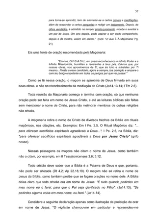 57
para torna-se aprendiz, tem de submeter-se a certas provas e meditações,
além de responder a certas perguntas e redigir um testamento. Depois, de
olhos vendados, é admitido no templo; presta juramento, recebe o avental e
um par de luvas. Um ano depois, pode aspirar a ser eleito companheiro,
depois o de mestre, assim em diante.” (livro: ‘O Que É A Maçonaria’ Pg.
21)

Eis uma fonte de oração recomendada pela Maçonaria:
"Eis-nos, Oh! G.A.D.U., em quem reconhecemos o Infinito Poder e a
Infinita Misericórdia, humildes e reverentes a teus pés...Dá-nos que, por
nossas obras, nos aproximemos de Ti, que és Uno e subsistes por Ti
mesmo...Presta a esse candidato, agora e sempre, tua proteção e ampara-o
com teu braço onipotente em todos os perigos por que vai passar."

Como se lê nessa oração, o maçom se aproxima de Deus firmado em suas
boas obras, e não no reconhecimento da mediação de Cristo (Jo14.13,14; I Tm 2.5).
Toda reunião da Maçonaria começa e termina com oração, só que nenhuma
oração pode ser feita em nome de Jesus Cristo, e até as leituras bíblicas são feitas
sem mencionar o nome de Cristo, para não melindrar membros de outras religiões
não cristãs.
A maçonaria retira o nome de Cristo de diversos trechos da Bíblia em rituais
maçônicos, nas citações, etc. Exemplos: Em I Pe. 2.5. O Ritual Maçônico diz: "...
para oferecer sacrifícios espirituais agradáveis a Deus..."; I Pe. 2.5, na Bíblia, diz:
"para oferecer sacrifícios espirituais agradáveis a Deus por Jesus Cristo" (grifo
nosso).
Nessas passagens os maçons não citam o nome de Jesus, como também
não o citam, por exemplo, em II Tessalonicenses 3.6; 3.12.
Todo cristão deve saber que a Bíblia é a Palavra de Deus e que, portanto,
não pode ser alterada (Dt 4.2; Ap 22.18,19). O maçom não só retira o nome de
Jesus da Bíblia, como também proíbe que se façam orações no nome dele. A Bíblia
deixa claro que todo cristão ora em nome de Jesus: "E tudo quando pedirdes em
meu nome eu o farei, para que o Pai seja glorificado no Filho". (Jo14.13). "Se
pedirdes alguma coisa em meu nome, eu farei." (Jo14.14).
Considere a seguinte declaração apenas como ilustração da proibição de orar
em nome de Jesus: "O vigilante chamou-me em particular e repreendeu-me

 