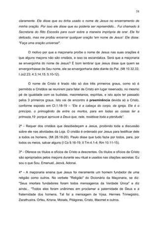58
claramente. Ele disse que eu tinha usado o nome de Jesus no encerramento de
minha oração. Por isso ele disse que eu poderia ser repreendido... Fui chamado à
Secretaria do Rito Escocês para ouvir sobre a maneira imprópria de orar. Ele foi
delicado, mas me proibiu encerrar qualquer oração 'em nome de Jesus'. Ele disse:
"Faça uma oração universal".
O motivo por que a maçonaria proíbe o nome de Jesus nas suas orações é
que alguns maçons não são cristãos, e isso os escandaliza. Será que a maçonaria
se envergonha do nome de Jesus? É bom lembrar que Jesus disse que quem se
envergonhasse de Seu nome, ele se envergonharia dele diante do Pai. (Mt 10.32,33;
I Jo2.23; 4.3,14,15; 5.10-12).
O nome de Cristo é tirado não só dos três primeiros graus, como só é
permitido a Cristãos se reunirem para falar de Cristo em lugar reservado, no mesmo
pé de igualdade com os budistas, maometanos, espíritas, e isto após ter passado
pelos 3 primeiros graus. Isto vai de encontro à preeminência devida só a Cristo,
conforme exposto em Cl.1:18-19 – “Ele é a cabeça do corpo, da igreja. Ele é o
princípio, o primogênito de entre os mortos, para em todas as coisas ter a
primazia,19 porque aprouve a Deus que, nele, residisse toda a plenitude”.
2ª - Requer dos cristãos que desobedeçam a Jesus, proibindo toda a discussão
sobre ele nas atividades da Loja. O cristão é ordenado por Jesus para testificar dele
a todos os homens, (Mt 28.18-20). Paulo disse que tudo fazia por todos, para, por
todos os meios, salvar alguns (I Co 9.16-19; II Tm 4.1-4; Rm 10.11-15).
3ª - Oferece os títulos e ofícios de Cristo a descrentes. Os títulos e ofícios de Cristo
são apropriados pelos maçons durante seu ritual e usados nas citações secretas: Eu
sou o que Sou, Emanuel, Jeová, Adonai.
4ª - A maçonaria ensina que Jesus foi meramente um homem fundador de uma
religião como outros. No verbete "Religião" do Dicionário da Maçonaria, se diz:
"Seus imortais fundadores foram todos mensageiros da Verdade Única" e diz
ainda... "Todos eles foram unânimes em proclamar a paternidade de Deus e a
fraternidade dos homens. Tal foi a mensagem de Vysa, Hermes Trimegistro,
Zarathustra, Orfeu, Krisna, Moisés, Pitágoras, Cristo, Maomet e outros.

 
