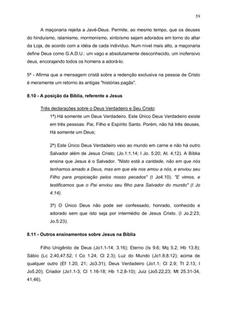 59
A maçonaria rejeita a Javé-Deus. Permite, ao mesmo tempo, que os deuses
do hinduísmo, islamismo, mormonismo, xintoísmo sejam adorados em torno do altar
da Loja, de acordo com a idéia de cada indivíduo. Num nível mais alto, a maçonaria
define Deus como G.A.D.U.: um vago e absolutamente desconhecido, um inofensivo
deus, encorajando todos os homens a adorá-lo.
5ª - Afirma que a mensagem cristã sobre a redenção exclusiva na pessoa de Cristo
é meramente um retorno às antigas "histórias pagãs".
8.10 - A posição da Bíblia, referente a Jesus
Três declarações sobre o Deus Verdadeiro e Seu Cristo:
1ª) Há somente um Deus Verdadeiro. Este Único Deus Verdadeiro existe
em três pessoas: Pai, Filho e Espírito Santo. Porém, não há três deuses.
Há somente um Deus;
2ª) Este Único Deus Verdadeiro veio ao mundo em carne e não há outro
Salvador além de Jesus Cristo; (Jo.1:1,14; I Jo. 5:20; At. 4;12). A Bíblia
ensina que Jesus é o Salvador. "Nisto está a caridade, não em que nós
tenhamos amado a Deus, mas em que ele nos amou a nós, e enviou seu
Filho para propiciação pelos nosso pecados" (I Jo4.10). "E vimos, e
testificamos que o Pai enviou seu filho para Salvador do mundo" (I Jo
4.14).
3ª) O Único Deus não pode ser confessado, honrado, conhecido e
adorado sem que isto seja por intermédio de Jesus Cristo. (I Jo.2:23;
Jo.5:23).
8.11 - Outros ensinamentos sobre Jesus na Bíblia
Filho Unigênito de Deus (Jo1.1-14; 3.16); Eterno (Is 9.6; Mq 5.2; Hb 13.8);
Sábio (Lc 2.40,47.52; I Co 1.24; Cl 2.3); Luz do Mundo (Jo1.8;8.12); acima de
qualquer outro (Ef 1.20, 21; Jo3.31); Deus Verdadeiro (Jo1.1; Cl 2.9; Tt 2.13; I
Jo5.20); Criador (Jo1.1-3; Cl 1.16-18; Hb 1.2,8-10); Juiz (Jo5.22,23; Mt 25.31-34,
41,46).

 