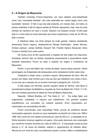 6

2 – A Origem da Maçonaria
Também chamada Franco-maçonaria, por seus adeptos auto-classificada
como uma “sociedade fechada”, tem sido entendida por muitos leigos como uma
sociedade “secreta”. O fato é que ela está presente, em nossos dias, em todos os
países ocidentais e até em alguns países do Oriente, agrupando, hoje, mais de onze
milhões de membros em todo o mundo. Operam nos Estados Unidos 15.300 lojas
(loja é o nome dado ao local reservado aos rituais maçônicos) e mais de 33.700 em
todo o mundo.
A influência deles nos EUA sempre foi muito grande. Catorze presidentes
americanos foram maçons, destacando-se George Washington, James Monroe,
Andrew Jackson, James Garfield, Howard Taft, Franklin Delano Roosevelt, Harry
Truman e Gerald Ford, entre outros.
Há muitos anos se têm questionado a respeito da real origem da maçonaria,
entretanto nenhum fato na história caracteriza precisamente a ascendência desta
entidade associativa. Pouco se sabe a respeito da origem e fundadores da
Maçonaria.
Porém, o que não faltam são “contos de fadas” acerca desse assunto. Vários
personagens da Antigüidade são destacados como verdadeiros heróis neste meio.
Tubalcaim é citado como o primeiro maçom. Descendente de Caim, filho de
Lamec com Seba, este homem que é dito pai dos que trabalham com cobre e ferro,
viu em seu pai o exemplo de um homem homicida e polígamo (Gn. 4:22-24).
A lista segue com Ninrode, grande caçador diante do Senhor, esta figura é
considerada fundador da Babilônia e arquiteto da Torre de Babel (Gn.10:8,9; 11:1-9).
Isso com certeza aproxima os ideais da Torre de Babel a Maçonaria.
Segundo William Bramley, em” The Gods of

riv”,

“No antigo Egito, aos

engenheiros, projetistas, e maçons que trabalhavam nos grandes projetos
arquitetônicos era concedido um estatuto especial. Eram organizados em
corporações (ou associações) de elite…
Foram encontradas, pelo arqueólogo Petrie, provas da existência dessas
corporações especiais, durante as suas expedições ao deserto do Líbano em 1888 e
1889. Nas ruínas de uma cidade construída por volta de 300 a.C., a expedição do dr.
Petrie descobriu diversos registros em papiro. Uma parte descrevia uma corporação
que mantinha reuniões secretas por volta de 2000 a.C.. A corporação reunia-se para
discutir o nº. de horas de trabalho, salários e regulamentos do trabalho diário.
Reunia-se num local de culto e providenciava apoio a viúvas, órfãos e trabalhadores

 