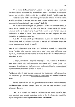 60
Os escritores do Novo Testamento, assim como o próprio Jesus, declararam
ser ele o Salvador do mundo, cuja morte na cruz pagou a penalidade do pecado do
homem. (Jo 1.29; 4.3.16; 6.29;14.6; Mt 16.21-23; 20.28; Jo 3.16; I Tm 2.5,6; At 4.12).
Todos os textos citados provam sobejamente que o conceito maçônico quanto
a Jesus está errado e não pode ser aceito pelos cristãos. Jesus preveniu: "E por que
chamais, Senhor, e não fazeis o que eu digo?" (Lc 6.46).
Os rituais maçônicos exigem que, primeiro, o cristão jure fidelidade à Loja, e
não a Jesus. Podemos, então, concluir com isso, de que os juramentos maçons
forçam o cristão a desobedecer a Jesus Cristo. Assim, se um homem recusa a
confessar e a adorar a Jesus Cristo como Deus, ele está negando ao Deus
verdadeiro, é, portanto, um anticristo.
I Jo. 4:3 – “e todo espírito que não confessa a Jesus não procede de Deus;
pelo contrário, este é o espírito do anticristo, a respeito do qual tendes ouvido que
vem e, presentemente, já está no mundo”.
Fato: A Enciclopédia Maçônica na Pg. 271, faz citação de I Pe. 2:5 da seguinte
forma: “também vós mesmos, como pedras que vivem, sois edificados casa
espiritual para serdes sacerdócio santo, a fim de oferecerdes sacrifícios espirituais
agradáveis a Deus”.
A seguir, acrescenta a seguinte observação:

“As passagens da Escritura

aqui selecionadas são particularmente apropriadas para esses graus... as
passagens foram feitas com indiferença. mas contém modificações necessárias ao
segundo capítulo da primeira epístola de Pedro...”.
Refutação: Além de dizer que as passagens são citadas com indiferença, ainda
fala claramente que foram feitas modificações necessárias. Que modificações foram
feitas?
Quanto a citação feita por eles, percebemos claramente a ausência do nome
de Jesus Cristo, que está naquela passagem, mas que eles apagaram ou não
colocaram. Observe:
1Pe.2.5. – “também vós mesmos, como pedras que vivem, sois edificados
casa espiritual para serdes sacerdócio santo, a fim de oferecerdes sacrifícios
espirituais agradáveis a Deus por intermédio de Jesus Cristo”.

 