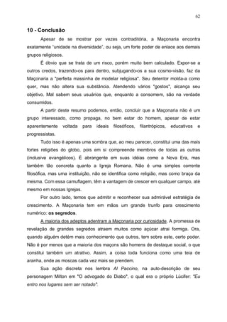 62

10 - Conclusão
Apesar de se mostrar por vezes contraditória, a Maçonaria encontra
exatamente “unidade na diversidade”, ou seja, um forte poder de enlace aos demais
grupos religiosos.
É óbvio que se trata de um risco, porém muito bem calculado. Expor-se a
outros credos, trazendo-os para dentro, subjugando-os a sua cosmo-visão, faz da
Maçonaria a "perfeita massinha de modelar religiosa". Seu detentor molda-a como
quer, mas não altera sua substância. Atendendo vários "gostos", alcança seu
objetivo. Mal sabem seus usuários que, enquanto a consomem, são na verdade
consumidos.
A partir deste resumo podemos, então, concluir que a Maçonaria não é um
grupo interessado, como propaga, no bem estar do homem, apesar de estar
aparentemente

voltada

para

ideais

filosóficos,

filantrópicos,

educativos

e

progressistas.
Tudo isso é apenas uma sombra que, ao meu parecer, constitui uma das mais
fortes religiões do globo, pois em si compreende membros de todas as outras
(inclusive evangélicos). É abrangente em suas idéias como a Nova Era, mas
também tão concreta quanto a Igreja Romana. Não é uma simples corrente
filosófica, mas uma instituição, não se identifica como religião, mas como braço da
mesma. Com essa camuflagem, têm a vantagem de crescer em qualquer campo, até
mesmo em nossas Igrejas.
Por outro lado, temos que admitir e reconhecer sua admirável estratégia de
crescimento. A Maçonaria tem em mãos um grande trunfo para crescimento
numérico: os segredos.
A maioria dos adeptos adentram a Maçonaria por curiosidade. A promessa de
revelação de grandes segredos atraem muitos como açúcar atrai formiga. Ora,
quando alguém detém mais conhecimento que outros, tem sobre este, certo poder.
Não é por menos que a maioria dos maçons são homens de destaque social, o que
constitui também um atrativo. Assim, a coisa toda funciona como uma teia de
aranha, onde as moscas cada vez mais se prendem.
Sua ação discreta nos lembra Al Paccino, na auto-descrição de seu
personagem Milton em "O advogado do Diabo", o qual era o próprio Lúcifer: "Eu
entro nos lugares sem ser notado".

 