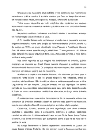 63
Uma análise da maçonaria à luz da Bíblia revela claramente que realmente se
trata de uma prática contrária à vontade revelada por Deus ao longo dos séculos.,
em função de seus rituais, consagrações, iniciação, simbolismo e propósito.
Todos esses elementos do culto maçônico não combinam em nenhum
aspecto com o que reconhecemos na Bíblia por adoração e culto racional ao Senhor
(Rm 12.1-3).
As práticas ocultistas, cerimônias envolvendo mortos, o esoterismo, a crença
em reencarnação são abomináveis a Deus.
O Pr. Haroldo Reimer certa vez falou em um culto que a maçonaria teve sua
origem na Babilônia. Numa carta dirigida ao referido reverendo (Rio de Janeiro, 12
de outubro de 1976), um grupo identificado como Pastores e Presbíteros Maçons,
Grau 33, tentou rebater essa declaração, concluindo: "O evangelho é do céu. Não se
pode compará-lo a cousa alguma da terra. Mas, das coisas terrenas, a mais bela e
sublime é a Maçonaria".
Nós temos registros de que maçons nos defenderam no princípio, quando
chegaram os pioneiros ao Brasil. Esses maçons chegaram a proteger nossos
missionários até de assassínios. Os protegidos não eram maçons, mas pastores que
morreram sem sequer saber o que é a maçonaria.
Analisando o aspecto meramente humano, não são eles problema para a
sociedade, tanto quanto o são os grupos religiosos não ortodoxos, antes ao
contrário: são benfeitores. São simpáticos, sérios e estão preocupados com a ética.
Orgulham-se de ser maçons. Qualquer cidadão de boa reputação se sentiria
honrado, se fosse convidado pela maçonaria para fazer parte dela, desconhecendo,
é óbvio, as suas características anti-bíblicas elencadas ao longo deste trabalho
acadêmico.
O problema é que, como acima demonstramos, há na maçonaria práticas que
contrariam os princípios cristãos! Apesar do aparente lado positivo da maçonaria,
todavia, com relação à fé cristã, somos obrigados a mostrar o lado negativo.
Causa-nos, portanto, espanto que uma organização com tantos símbolos
ocultistas e satanistas, como o pentagrama, pirâmides e práticas esotéricas,
cabalísticas, além das doutrinas nada ortodoxas sobre a Bíblia, Deus, Jesus Cristo e
o homem, seja ainda reconhecida por evangélicos como o que há de mais belo e
sublime na terra.
No Antigo Testamento o Senhor repreendeu severamente os judeus por
causa dessas práticas. Portanto, não nos convém repetir o fracasso espiritual dos

 