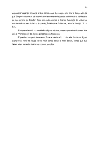 64
judeus ingressando em uma ordem como essa. Devemos, sim, orar a Deus, afim de
que Ele possa iluminar os maçons que estiverem dispostos a conhecer a verdadeira
luz que emana do Criador. Esse sim, não apenas o Grande Arquiteto do Universo,
mas também o seu Criador Supremo, Soberano e Salvador, Jesus Cristo (Jo 8.12;
1.3).
A Maçonaria está no mundo há alguns séculos, e sem que nós saibamos, tem
sido o "Ventríloquo" de muitos personagens históricos.
É preciso um posicionamento firme e declarado contra ela dentro da Igreja
Evangélica. Pois de pouco valerá lutar contra seitas e mais seitas, sendo que sua
"Nave Mãe" está aterrisada em nossos templos.

 