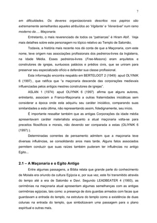 7
em

dificuldades.

Os

deveres

organizacionais

descritos

nos

papiros

são

extremamente semelhantes aqueles atribuídos ao ‘Vigilante’ e ‘Venerável’ num ramo
moderno da…. Maçonaria.
Entretanto, o mais reverenciado de todos os “patriarcas” é Hiram Abif. Veja
mais detalhes sobre este personagem no tópico relativo ao Templo de Salomão.
Todavia, a história mais recente nos dá conta de que a Maçonaria, com este
nome, teve origem nas associações profissionais dos pedreiros-livres da Inglaterra,
na Idade Média. Esses pedreiros-livres (Free-Masons) eram arquitetos e
construtores de igrejas, suntuosos palácios e prédios civis, que se uniram para
preservar seu especializado ofício e defender sua classe profissional.
Esta informação encontra respaldo em BERTELOOT 2 (1949) apud OLYINIK
6 (1997) , que ratifica que “a maçonaria descende das corporações medievais
influenciadas pelos antigos mestres construtores de igrejas”.
ASLAN 1 (1974) apud OLIYNIK 6 (1997) afirma que alguns autores,
entretanto, associam a Franco-Maçonaria a outras fraternidades iniciáticas sem
considerar a época onde esta adquiriu seu caráter iniciático, comparando suas
similaridades a esta última, não representando assim, fidedignamente, seu início.
É importante ressaltar também que as antigas Corporações da idade média
apresentavam caráter materialista enquanto a atual maçonaria volta-se para
preceitos filosóficos e morais, não devendo ser comparada a estas (OLIYNIK 6
(1997) ).
Determinadas correntes de pensamento admitem que a maçonaria teve
diversas influências, se consolidando anos mais tarde. Alguns fatos associados
permitem conduzir que suas raízes também puderam ter influências no antigo
Egito...

2.1 – A Maçonaria e o Egito Antigo
Entre algumas passagens, a Bíblia relata que grande parte do conhecimento
de Moisés era oriundo da cultura Egípcia e, por sua vez, este foi transmitido através
do tempo até a era de Salomão e Davi. Segundo LEADBEATER 4 (1993), as
cerimônias na maçonaria atual apresentam algumas semelhanças com as antigas
cerimônias egípcias, tais como: a presença de dois guardas armados com facas que
guardavam a entrada do templo, na estrutura do templo como a existência de duas
colunas na entrada do templo, que simbolizavam uma passagem para o plano
espiritual e outras mais.

 