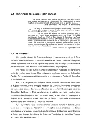 8

2.2 – Referências aos deuses Thoth e Enoch
“De acordo com uma velha tradição maçônica, o Deus egípcio Thoth
‘teve grande participação na preservação do conhecimento do ofício
maçônico e na sua transmissão á humanidade após as grandes cheias…’
David Stevenson, The Origins of Freemasonry
“…O autor de um estudo acadêmico bem fundamentado [The Origins
of Freemasonry]… chegou ao ponto de dizer que, no início, os Maçons
consideravam Thoth como o seu patrono.”
“…O Livro de Enoch foi sempre de grande significado para a
Maçonaria, e… certos rituais anteriores à época de Bruce (1730-1794)
identificavam Enoch com Thoth, o Deus egípcio da Sabedoria.” Na Royal
Masonic Cyclopaedia há uma entrada referindo que ‘Enoch é o inventor da
escrita’, ‘que ensinava aos homens a arte da construção’ e que, antes das
cheias, ele ‘temia que os verdadeiros segredos se perdessem – para o
prevenir este escondeu o Grande Segredo, gravado numa pedra de pórfiro e
enterrado nas entranhas da Terra’.”
- Graham Hancock, The Sign and the Seal.

2.3 - As Cruzadas
Um grande número de Europeus devotos começaram a se dirigir à Terra
Santa ao serem informados do sucesso das cruzadas, muitos dos cruzados originais
tinham regressado com as suas riquezas saqueadas para a Europa. Assim restaram
poucos soldados para defender os novos residentes e os peregrinos.
Por vários anos os Turcos Sarracenos realizaram investidas no Novo Reino
tentando restituir suas terras. Eles realizavam contínuos ataques às habitações
Cristãs. Os peregrinos que viajavam por terra contornando a Costa até Jerusalém
eram alvos fáceis.
Em 1118, um grupo de Cavaleiros, dentre os quais: Godefory de Saint-Omer
e Hugues de Payns, sob a proteção do abade de Clairvaux, intentando proteger os
peregrinos dos ataques Sarracenos ofereciam os seus humildes serviços ao rei de
Jerusalém: Balduino I. Eles devotaram-se a policiar as rotas usadas pelos
peregrinos. Balduino agradecido com os seus esforços, lhes ofereceu a mesquita de
Al-Aqsa (hoje conhecida como “Mesquita de Omar”), local onde anteriormente
acredita-se ter sido instalado o Templo de Salomão.
Após algum tempo que se instalaram nas ruínas do Templo de Salomão, diz a
lenda que os Templários (“Cavaleiros do Templo”) teriam encontrado os túneis
secretos que levavam aos tesouros da oculta biblioteca de Salomão, surgindo assim
a Ordem dos Pobres Cavaleiros de Cristo ou Templários. O Magnífico Tesouro
encontrado era o Conhecimento.

 