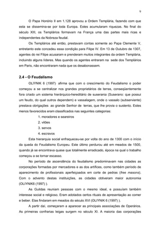 9
O Papa Honório II em 1.128 aprovou a Ordem Templária, fazendo com que
esta se dissemina-se por toda Europa. Estes acumularam riquezas. No final do
século XIII, os Templários formavam na França uma das partes mais ricas e
independentes da Nobreza feudal.
Os Templários até então, prestavam contas somente ao Papa Clemente V,
entretanto este concedeu essa condição para Filipe IV. Em 13 de Outubro de 1307,
agentes do rei Filipe acusaram e prenderam muitos integrantes da ordem Templária,
incluindo alguns líderes. Mas quando os agentes entraram na sede dos Templários
em Paris, não encontraram nada que os desabonassem.

2.4 - O Feudalismo
OLIYNIK 6 (1997) afirma que com o crescimento do Feudalismo o poder
começou a se centralizar nos grandes proprietários de terras, conseqüentemente
fora criado um sistema hierárquico-hereditário de suserania (Suserano: que possui
um feudo, do qual outros dependem) e vassalagem, onde o vassalo (subserviente)
prestava obrigações ao grande Senhor de terras, que lhe provia o sustento. Estes
menos favorecidos eram classificados nas seguintes categorias:
1. moradores e seareiros
2. vilões
3. servos
4. escravos
Esta hierarquia social enfraqueceu-se por volta do ano de 1300 com o início
da queda do Feudalismo Europeu. Este último perdurou até em meados de 1500,
quando já se encontrava quase que totalmente erradicado, época na qual o trabalho
começou a se tornar escasso.
No período de ascendência do feudalismo predominavam nas cidades as
corporações formadas por mercadores e as dos artífices, como também período de
aparecimento de profissionais aperfeiçoados em corte de pedras (free masons).
Com o advento destas instituições, as cidades obtiveram maior autonomia
(OLIYNIK6 (1997) ).
As Guildas reuniam pessoas com o mesmo ideal, e possuíam também
interesse social e religioso. Eram adotados certos rituais de apresentação ao comer
e beber. Elas findaram em meados do século XVI (OLIYNIK 6 (1997) ).
A partir daí, começaram a aparecer as principais associações de Operários.
As primeiras confrarias leigas surgem no século XI. A maioria das corporações

 