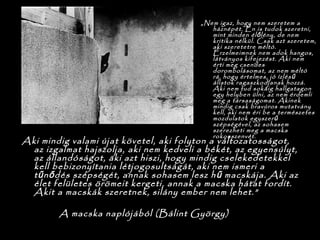 „Nem igaz, hogy nem szeretem a
háznépét. Én is tudok szeretni,
mint minden él lény, de nemő
kritika nélkül. Csak azt szeretem,
aki szeretetre méltó.
Érzelmeimnek nem adok hangos,
látványos kifejezést. Aki nem
érti meg csendes
dorombolásomat, az nem méltó
rá, hogy értelmes, jó ízlésű
állatok ragaszkodjanak hozzá.
Aki nem tud sokáig hallgatagon
egy helyben ülni, az nem érdemli
meg a társaságomat. Akinek
mindig csak bravúros mutatvány
kell, aki nem éri be a természetes
mozdulatok egyszerű
szépségével, az sohasem
szerezheti meg a macska
rokonszenvét.
Aki mindig valami újat követel, aki folyton a változatosságot,
az izgalmat hajszolja, aki nem kedveli a békét, az egyensúlyt,
az állandóságot, aki azt hiszi, hogy mindig cselekedetekkel
kell bebizonyítania létjogosultságát, aki nem ismeri a
t n dés szépségét, annak sohasem lesz h macskája. Aki azű ő ű
élet felületes örömeit kergeti, annak a macska hátat fordít.
Akit a macskák szeretnek, silány ember nem lehet.”
A macska naplójából (Bálint György)
 
