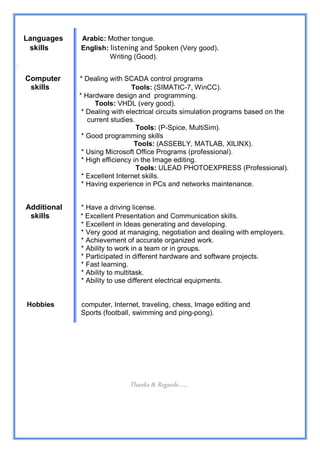 Languages    Arabic: Mother tongue.
     skills      English: listening and Spoken (Very good).
                          Writing (Good).
.

    Computer     * Dealing with SCADA control programs
     skills                        Tools: (SIMATIC-7, WinCC).
                 * Hardware design and programming.
                       Tools: VHDL (very good).
                  * Dealing with electrical circuits simulation programs based on the
                    current studies.
                                     Tools: (P-Spice, MultiSim).
                  * Good programming skills
                                    Tools: (ASSEBLY, MATLAB, XILINX).
                  * Using Microsoft Office Programs (professional).
                  * High efficiency in the Image editing.
                                     Tools: ULEAD PHOTOEXPRESS (Professional).
                  * Excellent Internet skills.
                  * Having experience in PCs and networks maintenance.


    Additional   * Have a driving license.
     skills      * Excellent Presentation and Communication skills.
                 * Excellent in Ideas generating and developing.
                 * Very good at managing, negotiation and dealing with employers.
                 * Achievement of accurate organized work.
                 * Ability to work in a team or in groups.
                 * Participated in different hardware and software projects.
                 * Fast learning.
                 * Ability to multitask.
                 * Ability to use different electrical equipments.


    Hobbies      computer, Internet, traveling, chess, Image editing and
                 Sports (football, swimming and ping-pong).




                                 Thanks & Regards....,
 