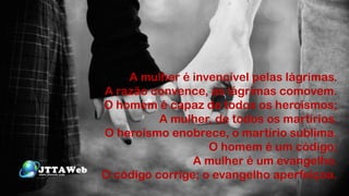 A mulher é invencível pelas lágrimas.
A razão convence, as lágrimas comovem.
O homem é capaz de todos os heroísmos;
A mulher, de todos os martírios.
O heroísmo enobrece, o martírio sublima.
O homem é um código;
A mulher é um evangelho.
O código corrige; o evangelho aperfeiçoa.
 