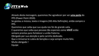 Através desta mensagem, queremos lhe agradecer por ver uma parte do
PPS (Power Point 2010).
Se gostou a música, texto e imagens (HD-Alta Definição), então compre o
PPS.
Queremos que saiba que sua ajuda nos foi de grande valia.
E queremos que saiba que pessoas tão especiais como VOCÊ estão
sempre prontas para fortalecer a união fraterna.
Obrigado por sua atenção e pelo carinho dedicado.
Que o Universo te cubra de bençãos e seja sempre muito feliz.
Muito obrigado !
Equipe
 