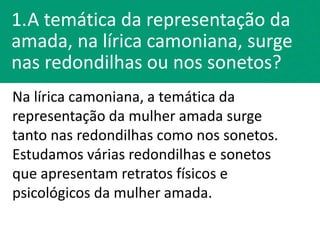 1.A temática da representação da
amada, na lírica camoniana, surge
nas redondilhas ou nos sonetos?
Na lírica camoniana, a temática da
representação da mulher amada surge
tanto nas redondilhas como nos sonetos.
Estudamos várias redondilhas e sonetos
que apresentam retratos físicos e
psicológicos da mulher amada.