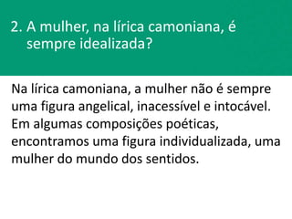 2. A mulher, na lírica camoniana, é
sempre idealizada?
Na lírica camoniana, a mulher não é sempre
uma figura angelical, inacessível e intocável.
Em algumas composições poéticas,
encontramos uma figura individualizada, uma
mulher do mundo dos sentidos.