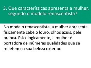 No modelo renascentista, a mulher apresenta
fisicamente cabelo louro, olhos azuis, pele
branca. Psicologicamente, a mulher é
portadora de inúmeras qualidades que se
refletem na sua beleza exterior.
3. Que características apresenta a mulher,
segundo o modelo renascentista?