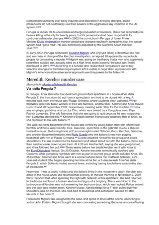 considerable authority over early inquiries and discretion in bringing charges, Italian
prosecutors do not customarily use their powers in the aggressive way common in the US
system.[11][12]
Perugia is known for its universities and large population of students. There had reportedly not
been a killing in the city for twenty years, but its prosecutors had been responsible for
controversial murder charges.[13][14]
In 2002 the conviction in Perugia of fomer Prime
Minister Giulio Andreotti on murder conspiracy charges resulted in complaints that the justice
system had "gone mad". He was definitively acquitted by the Supreme Court the next
year.[15][16]
In early 2002, Perugia prosecutor Giuliano Mignini, who enjoyed taking a detective-like role
and was later in charge of the Kercher investigation, arraigned 20 apparently respectable
people for concealing a murder.[17]
Mignini was acting on the theory that a man who apparently
committed suicide was actually killed by a high-level secret society; the case was finally
dismissed in 2010.[18][19]
According to a scholar who researched comparative law in Italy,
selective changes to the Italian legal system left it unable to cope when a prosecutor with
Mignini's American-style adversarial approach used his powers to the fullest.[20]
Meredith Kercher murder case
Main article: Murder of Meredith Kercher
Via della Pergola 7
In Perugia, Knox shared a four-bedroom ground-floor apartment in a house at Via della
Pergola 7, the front door did not have a spring latch and had to be closed with a key. A
minutes walk from the house was Piazza Grimana, where students often gathered.[21]
Her
flatmates were two Italian women in their late twenties, and Kercher. Kercher and Knox moved
in on 10 and 20 September 2007, respectively, meeting each other for the first time.[22]
Knox
was employed part-time at a bar, Le Chic, which was owned by a Congolese man, Diya
Patrick Lumumba. She told flatmates that she was going to quit because he was not paying
her; Lumumba denied this.[23]
Kercher's English women friends saw relatively little of Knox, as
she preferred to mix with Italians.[24]
The walk-out semi-basement of the house was rented by young Italian men with whom both
Kercher and Knox were friendly. One, Giacomo, spent time in the girls' flat due to a shared
interest in music. Returning home at 2 am one night in mid October, Knox, Kercher, Giacomo
and another basement resident met Rudy Guede who the Italians knew from playing
basketball with him at Piazza Grimana.[25]
Guede attached himself to the group and asked
about Knox. He was invited into the basement and talked about her with the Italians. Knox and
then Kercher came down to join them. At 4:30 am Kercher left, saying she was going to bed,
and Knox followed her out.[26][27]
Three weeks before her death Kercher went with Knox to
the EuroChocolate festival. On 20 October, Kercher became romantically involved with
Giacomo, after going to a nightclub with him as part of a small group which included Knox. On
25 October, Kercher and Knox went to a concert where Knox met Raffaele Sollecito, a 23-
year-old student. She began spending her time at his flat, a 5-minute walk from Via della
Pergola 7, which Sollecito visited several times, including having lunch there early on the day
of the murder.[28]
November 1 was a public holiday and the Italians living in the house were away. Kercher was
alone in the house when she returned that evening. In the late morning of November 2, 2007
Knox reported that, after spending the night with Sollecito at his apartment, she had returned
to the house and found a broken window and signs of a burglary. There was blood in the
bathroom and Kercher was not answering her bedroom door, which was locked. Police arrived
and the door was broken open, Kercher's body, naked except for a T-shirt pulled over her
shoulders, was on the floor. She had died of blood loss and suffocation caused by stab
wounds to her neck.[29]
Prosecutor Mignini was assigned to the case, and spoke to Knox at the scene. According to
author John Follain, Mignini thought she was concealing something. Because anyone effecting
 