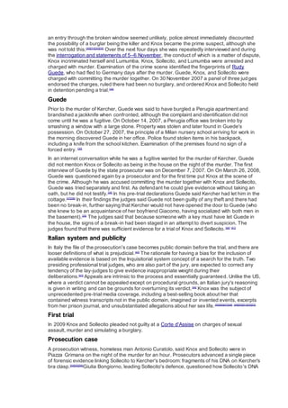 an entry through the broken window seemed unlikely, police almost immediately discounted
the possibility of a burglar being the killer and Knox became the prime suspect, although she
was not told this.[30][31][32][33]
Over the next four days she was repeatedly interviewed and during
the interrogation and statements of 5–6 November, the conduct of which is a matter of dispute,
Knox incriminated herself and Lumumba. Knox, Sollecito, and Lumumba were arrested and
charged with murder. Examination of the crime scene identified the fingerprints of Rudy
Guede, who had fled to Germany days after the murder. Guede, Knox, and Sollecito were
charged with committing the murder together. On 30 November 2007 a panel of three judges
endorsed the charges, ruled there had been no burglary, and ordered Knox and Sollecito held
in detention pending a trial.[34]
Guede
Prior to the murder of Kercher, Guede was said to have burgled a Perugia apartment and
brandished a jackknife when confronted, although the complaint and identification did not
come until he was a fugitive. On October 14, 2007, a Perugia office was broken into by
smashing a window with a large stone. Property was stolen and later found in Guede's
possession. On October 27, 2007, the principle of a Milan nursery school arriving for work in
the morning discovered Guede in her office. Police found stolen items in his backpack,
including a knife from the school kitchen. Examination of the premises found no sign of a
forced entry. [35]
In an internet conversation while he was a fugitive wanted for the murder of Kercher, Guede
did not mention Knox or Sollecito as being in the house on the night of the murder. The first
interview of Guede by the state prosecutor was on December 7, 2007. On On March 26, 2008,
Guede was questioned again by a prosecutor and for the first time put Knox at the scene of
the crime. Although he was accused committing the murder together with Knox and Sollecito,
Guede was tried separately and first. As defendant he could give evidence without taking an
oath, but he did not testify.[36]
In his pre-trial declarations Guede said Kercher had let him in the
cottage.[37][38]
In their findings the judges said Guede not been guilty of any theft and there had
been no break-in, further saying that Kercher would not have opened the door to Guede (who
she knew to be an acquaintance of her boyfriend Giacomo, having socialized with both men in
the basement).[39]
The judges said that because someone with a key must have let Guede in
the house, the signs of a break-in had been staged in an attempt to divert suspicion. The
judges found that there was sufficient evidence for a trial of Knox and Sollecito.[40] [41]
Italian system and publicity
In Italy the file of the prosecution's case becomes public domain before the trial, and there are
looser definitions of what is prejudicial.[42]
The rationale for having a bias for the inclusion of
available evidence is based on the Inquisitorial system concept of a search for the truth. Two
presiding professional trial judges, who are also part of the jury, are expected to correct any
tendency of the lay-judges to give evidence inappropriate weight during their
deliberations.[43]
Appeals are intrinsic to the process and essentially guaranteed. Unlike the US,
where a verdict cannot be appealed except on procedural grounds, an Italian jury's reasoning
is given in writing and can be grounds for overturning its verdict.[44]
Knox was the subject of
unprecedented pre-trial media coverage, including a best-selling book about her that
contained witness transcripts not in the public domain, imagined or invented events, excerpts
from her prison journal, and unsubstantiated allegations about her sex life.[45][46][47][48] [49][50][51][52][53]
First trial
In 2009 Knox and Sollecito pleaded not guilty at a Corte d'Assise on charges of sexual
assault, murder and simulating a burglary.
Prosecution case
A prosecution witness, homeless man Antonio Curatolo, said Knox and Sollecito were in
Piazza Grimana on the night of the murder for an hour. Prosecutors advanced a single piece
of forensic evidence linking Sollecito to Kercher's bedroom: fragments of his DNA on Kercher's
bra clasp.[54][55][56]
Giulia Bongiorno, leading Sollecito's defence, questioned how Sollecito's DNA
 