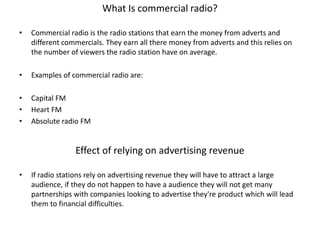 What Is commercial radio?
•

Commercial radio is the radio stations that earn the money from adverts and
different commercials. They earn all there money from adverts and this relies on
the number of viewers the radio station have on average.

•

Examples of commercial radio are:

•
•
•

Capital FM
Heart FM
Absolute radio FM

Effect of relying on advertising revenue
•

If radio stations rely on advertising revenue they will have to attract a large
audience, if they do not happen to have a audience they will not get many
partnerships with companies looking to advertise they're product which will lead
them to financial difficulties.

 